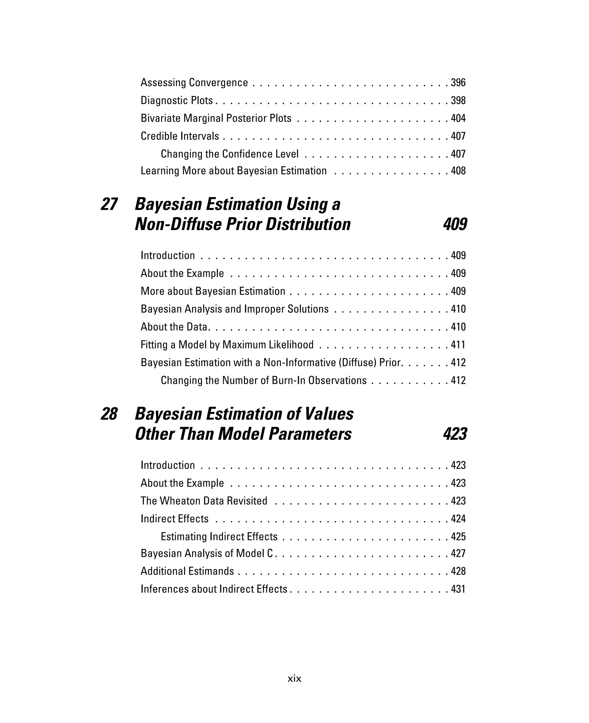 xix
Assessing Convergence . . . . . . . . . . . . . . . . . . . . . . . . . . . 396
Diagnostic Plots . . . . . . . . . . . . . . . . . . . . . . . . . . . . . . . . 398
Bivariate Marginal Posterior Plots . . . . . . . . . . . . . . . . . . . . . 404
Credible Intervals . . . . . . . . . . . . . . . . . . . . . . . . . . . . . . . 407
Changing the Confidence Level . . . . . . . . . . . . . . . . . . . . 407
Learning More about Bayesian Estimation . . . . . . . . . . . . . . . . 408
27 Bayesian Estimation Using a
Non-Diffuse Prior Distribution 409
Introduction . . . . . . . . . . . . . . . . . . . . . . . . . . . . . . . . . . 409
About the Example . . . . . . . . . . . . . . . . . . . . . . . . . . . . . . 409
More about Bayesian Estimation . . . . . . . . . . . . . . . . . . . . . . 409
Bayesian Analysis and Improper Solutions . . . . . . . . . . . . . . . . 410
About the Data. . . . . . . . . . . . . . . . . . . . . . . . . . . . . . . . . 410
Fitting a Model by Maximum Likelihood . . . . . . . . . . . . . . . . . . 411
Bayesian Estimation with a Non-Informative (Diffuse) Prior. . . . . . . 412
Changing the Number of Burn-In Observations . . . . . . . . . . . 412
28 Bayesian Estimation of Values
Other Than Model Parameters 423
Introduction . . . . . . . . . . . . . . . . . . . . . . . . . . . . . . . . . . 423
About the Example . . . . . . . . . . . . . . . . . . . . . . . . . . . . . . 423
The Wheaton Data Revisited . . . . . . . . . . . . . . . . . . . . . . . . 423
Indirect Effects . . . . . . . . . . . . . . . . . . . . . . . . . . . . . . . . 424
Estimating Indirect Effects . . . . . . . . . . . . . . . . . . . . . . . 425
Bayesian Analysis of Model C . . . . . . . . . . . . . . . . . . . . . . . . 427
Additional Estimands . . . . . . . . . . . . . . . . . . . . . . . . . . . . . 428
Inferences about Indirect Effects . . . . . . . . . . . . . . . . . . . . . . 431
 