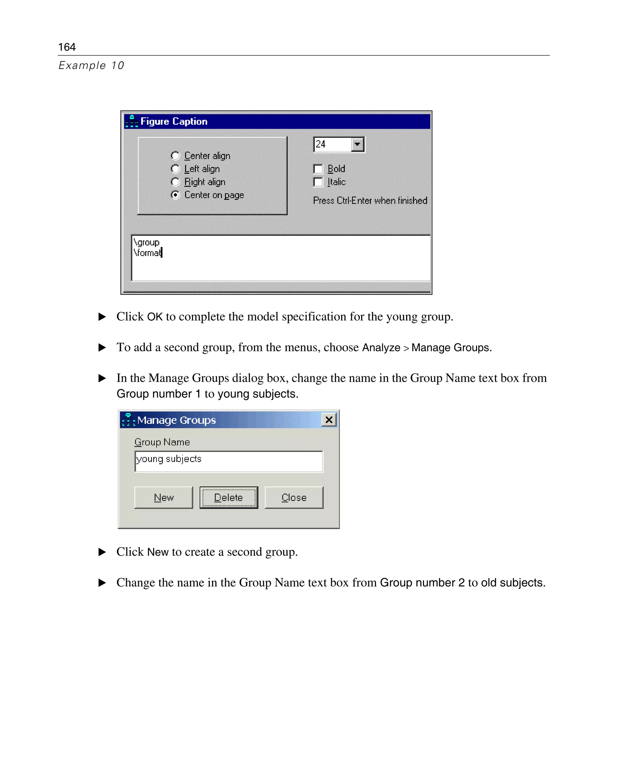 164
Example 10
E Click OK to complete the model specification for the young group.
E To add a second group, from the menus, choose Analyze > Manage Groups.
E In the Manage Groups dialog box, change the name in the Group Name text box from
Group number 1 to young subjects.
E Click New to create a second group.
E Change the name in the Group Name text box from Group number 2 to old subjects.
 