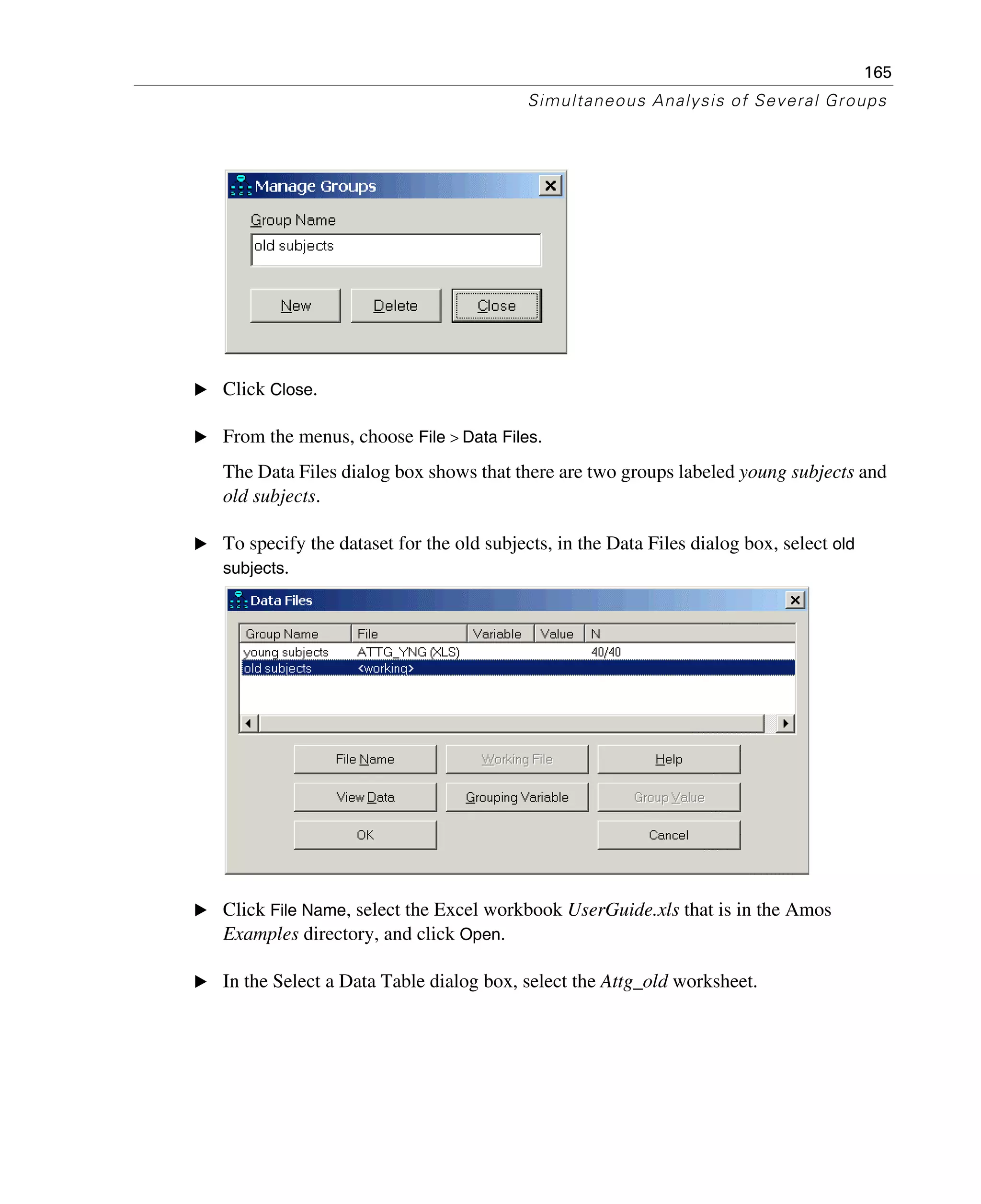 165
Simultaneous Analysis of Several Groups
E Click Close.
E From the menus, choose File > Data Files.
The Data Files dialog box shows that there are two groups labeled young subjects and
old subjects.
E To specify the dataset for the old subjects, in the Data Files dialog box, select old
subjects.
E Click File Name, select the Excel workbook UserGuide.xls that is in the Amos
Examples directory, and click Open.
E In the Select a Data Table dialog box, select the Attg_old worksheet.
 