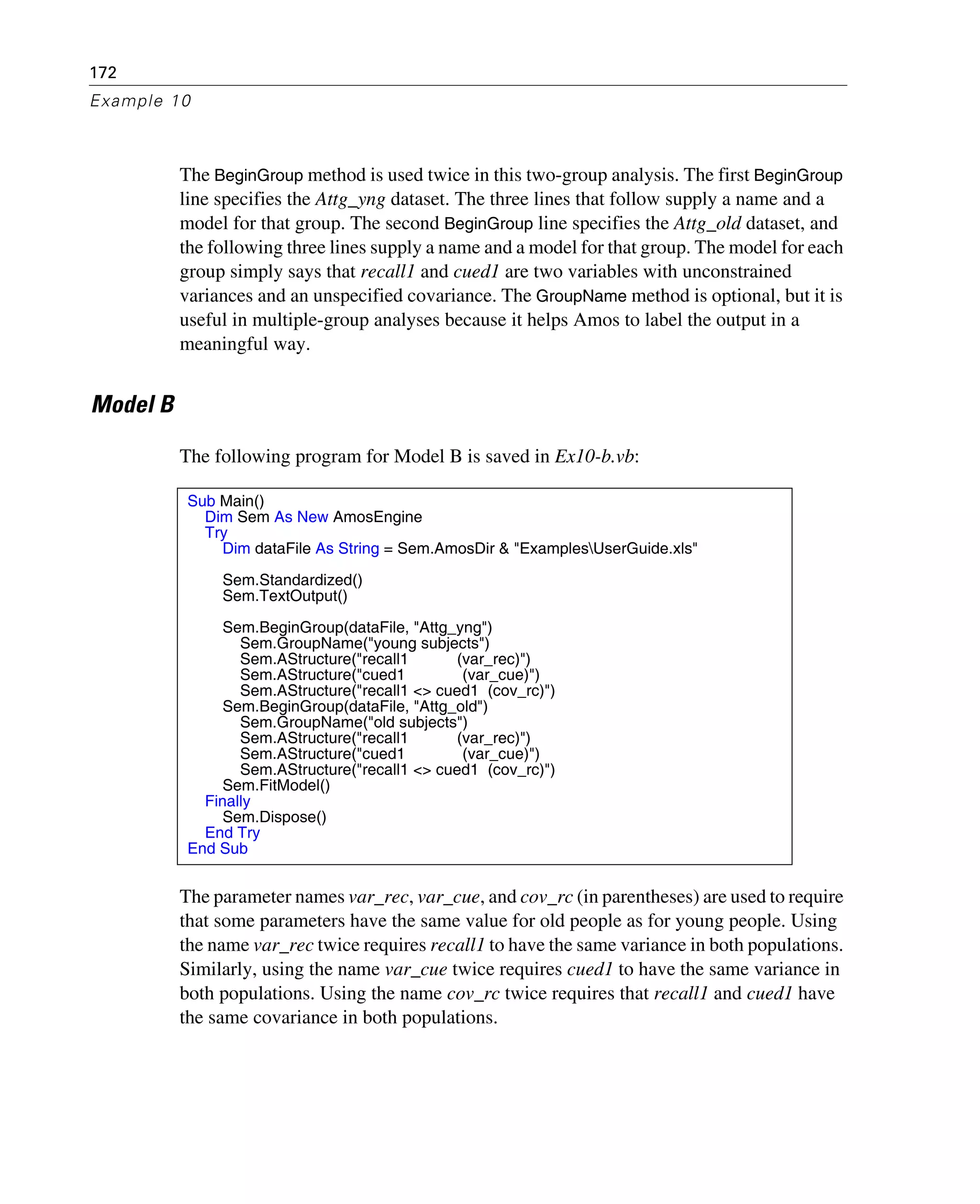 172
Example 10
The BeginGroup method is used twice in this two-group analysis. The first BeginGroup
line specifies the Attg_yng dataset. The three lines that follow supply a name and a
model for that group. The second BeginGroup line specifies the Attg_old dataset, and
the following three lines supply a name and a model for that group. The model for each
group simply says that recall1 and cued1 are two variables with unconstrained
variances and an unspecified covariance. The GroupName method is optional, but it is
useful in multiple-group analyses because it helps Amos to label the output in a
meaningful way.
Model B
The following program for Model B is saved in Ex10-b.vb:
The parameter names var_rec, var_cue, and cov_rc (in parentheses) are used to require
that some parameters have the same value for old people as for young people. Using
the name var_rec twice requires recall1 to have the same variance in both populations.
Similarly, using the name var_cue twice requires cued1 to have the same variance in
both populations. Using the name cov_rc twice requires that recall1 and cued1 have
the same covariance in both populations.
Sub Main()
Dim Sem As New AmosEngine
Try
Dim dataFile As String = Sem.AmosDir & "ExamplesUserGuide.xls"
Sem.Standardized()
Sem.TextOutput()
Sem.BeginGroup(dataFile, "Attg_yng")
Sem.GroupName("young subjects")
Sem.AStructure("recall1 (var_rec)")
Sem.AStructure("cued1 (var_cue)")
Sem.AStructure("recall1 <> cued1 (cov_rc)")
Sem.BeginGroup(dataFile, "Attg_old")
Sem.GroupName("old subjects")
Sem.AStructure("recall1 (var_rec)")
Sem.AStructure("cued1 (var_cue)")
Sem.AStructure("recall1 <> cued1 (cov_rc)")
Sem.FitModel()
Finally
Sem.Dispose()
End Try
End Sub
 