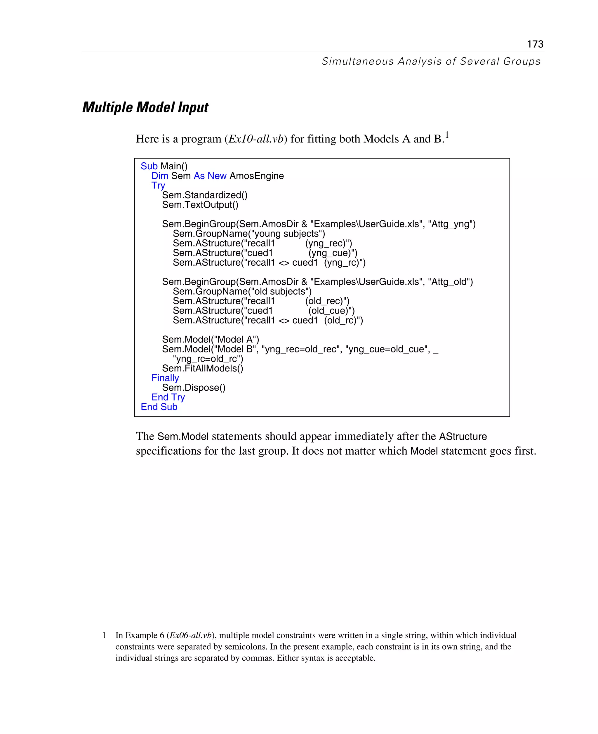 173
Simultaneous Analysis of Several Groups
Multiple Model Input
Here is a program (Ex10-all.vb) for fitting both Models A and B.1
The Sem.Model statements should appear immediately after the AStructure
specifications for the last group. It does not matter which Model statement goes first.
1 In Example 6 (Ex06-all.vb), multiple model constraints were written in a single string, within which individual
constraints were separated by semicolons. In the present example, each constraint is in its own string, and the
individual strings are separated by commas. Either syntax is acceptable.
Sub Main()
Dim Sem As New AmosEngine
Try
Sem.Standardized()
Sem.TextOutput()
Sem.BeginGroup(Sem.AmosDir & "ExamplesUserGuide.xls", "Attg_yng")
Sem.GroupName("young subjects")
Sem.AStructure("recall1 (yng_rec)")
Sem.AStructure("cued1 (yng_cue)")
Sem.AStructure("recall1 <> cued1 (yng_rc)")
Sem.BeginGroup(Sem.AmosDir & "ExamplesUserGuide.xls", "Attg_old")
Sem.GroupName("old subjects")
Sem.AStructure("recall1 (old_rec)")
Sem.AStructure("cued1 (old_cue)")
Sem.AStructure("recall1 <> cued1 (old_rc)")
Sem.Model("Model A")
Sem.Model("Model B", "yng_rec=old_rec", "yng_cue=old_cue", _
"yng_rc=old_rc")
Sem.FitAllModels()
Finally
Sem.Dispose()
End Try
End Sub
 
