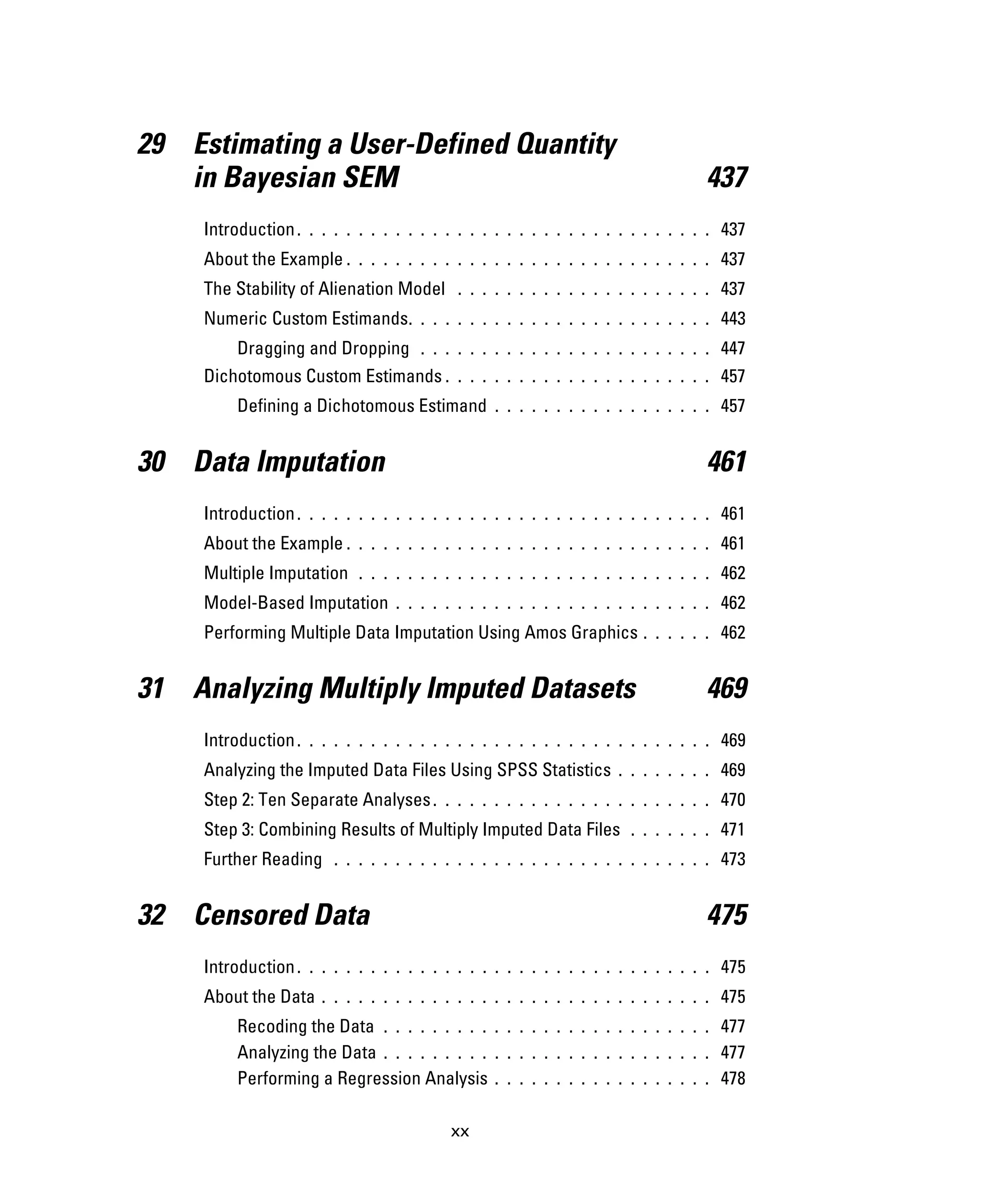 xx
29 Estimating a User-Defined Quantity
in Bayesian SEM 437
Introduction. . . . . . . . . . . . . . . . . . . . . . . . . . . . . . . . . . 437
About the Example . . . . . . . . . . . . . . . . . . . . . . . . . . . . . . 437
The Stability of Alienation Model . . . . . . . . . . . . . . . . . . . . . 437
Numeric Custom Estimands. . . . . . . . . . . . . . . . . . . . . . . . . 443
Dragging and Dropping . . . . . . . . . . . . . . . . . . . . . . . . 447
Dichotomous Custom Estimands . . . . . . . . . . . . . . . . . . . . . . 457
Defining a Dichotomous Estimand . . . . . . . . . . . . . . . . . . 457
30 Data Imputation 461
Introduction. . . . . . . . . . . . . . . . . . . . . . . . . . . . . . . . . . 461
About the Example . . . . . . . . . . . . . . . . . . . . . . . . . . . . . . 461
Multiple Imputation . . . . . . . . . . . . . . . . . . . . . . . . . . . . . 462
Model-Based Imputation . . . . . . . . . . . . . . . . . . . . . . . . . . 462
Performing Multiple Data Imputation Using Amos Graphics . . . . . . 462
31 Analyzing Multiply Imputed Datasets 469
Introduction. . . . . . . . . . . . . . . . . . . . . . . . . . . . . . . . . . 469
Analyzing the Imputed Data Files Using SPSS Statistics . . . . . . . . 469
Step 2: Ten Separate Analyses. . . . . . . . . . . . . . . . . . . . . . . 470
Step 3: Combining Results of Multiply Imputed Data Files . . . . . . . 471
Further Reading . . . . . . . . . . . . . . . . . . . . . . . . . . . . . . . 473
32 Censored Data 475
Introduction. . . . . . . . . . . . . . . . . . . . . . . . . . . . . . . . . . 475
About the Data . . . . . . . . . . . . . . . . . . . . . . . . . . . . . . . . 475
Recoding the Data . . . . . . . . . . . . . . . . . . . . . . . . . . . 477
Analyzing the Data . . . . . . . . . . . . . . . . . . . . . . . . . . . 477
Performing a Regression Analysis . . . . . . . . . . . . . . . . . . 478
 