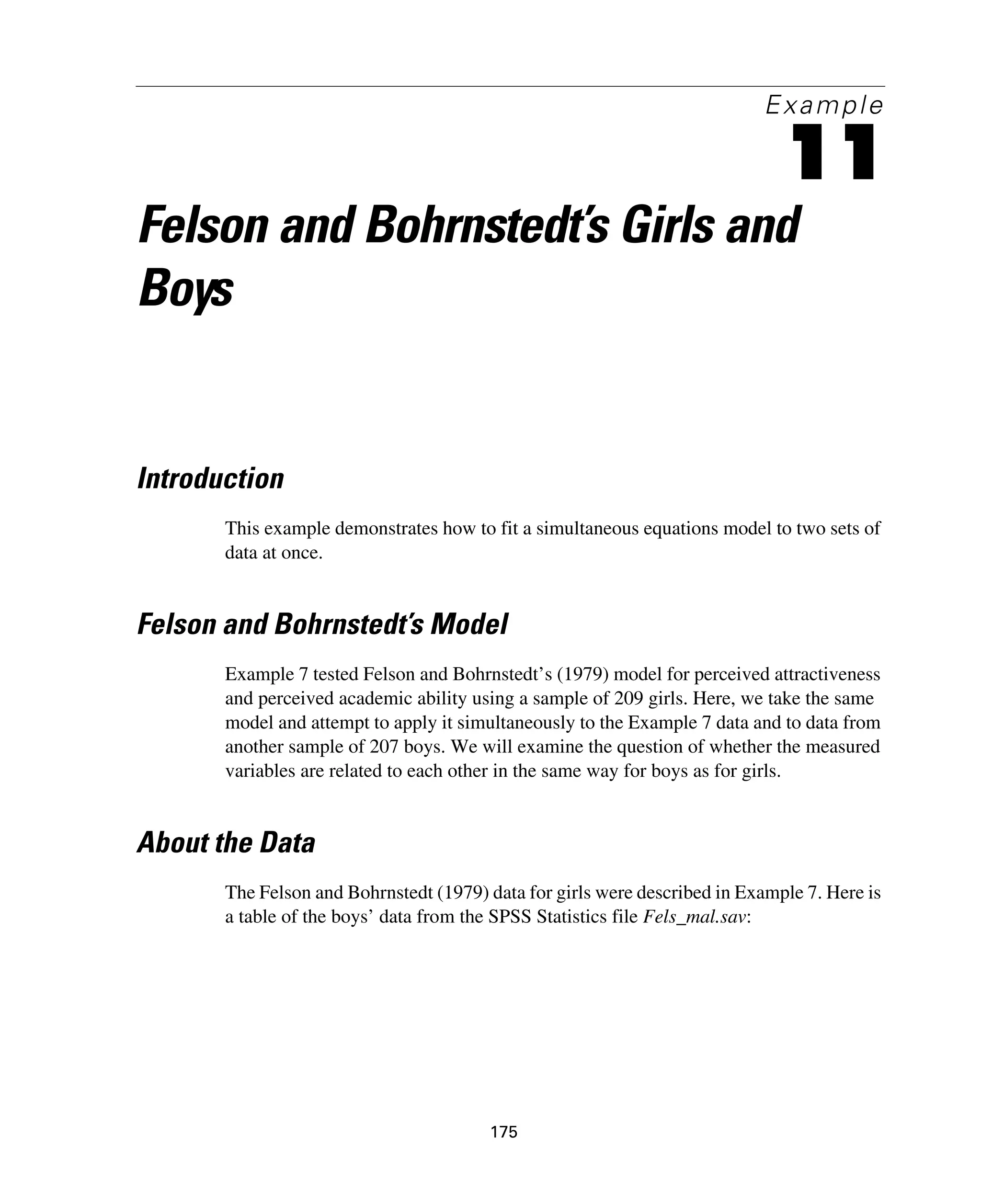175
Example
11
Felson and Bohrnstedt’s Girls and
Boys
Introduction
This example demonstrates how to fit a simultaneous equations model to two sets of
data at once.
Felson and Bohrnstedt’s Model
Example 7 tested Felson and Bohrnstedt’s (1979) model for perceived attractiveness
and perceived academic ability using a sample of 209 girls. Here, we take the same
model and attempt to apply it simultaneously to the Example 7 data and to data from
another sample of 207 boys. We will examine the question of whether the measured
variables are related to each other in the same way for boys as for girls.
About the Data
The Felson and Bohrnstedt (1979) data for girls were described in Example 7. Here is
a table of the boys’ data from the SPSS Statistics file Fels_mal.sav:
 