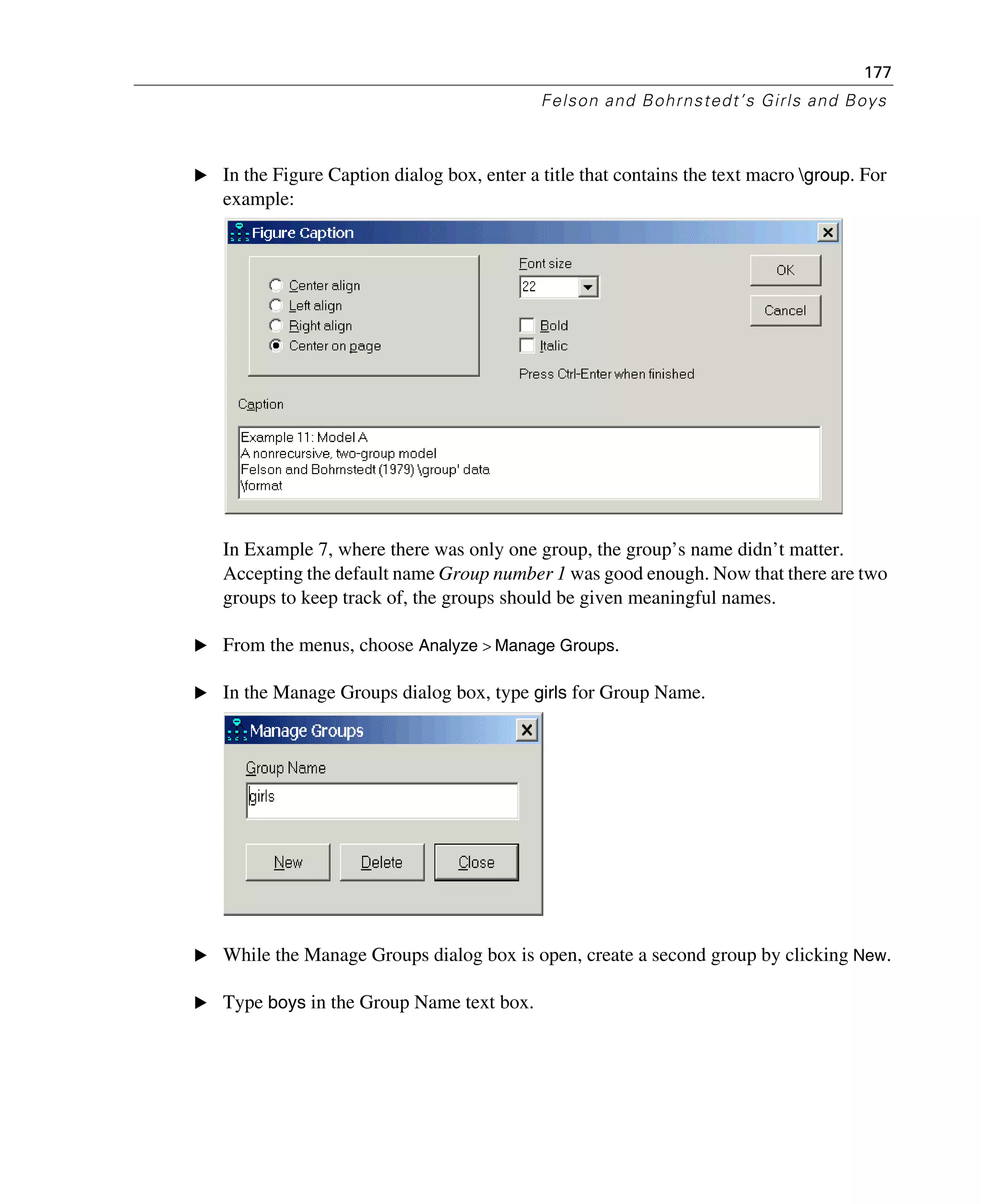177
Felson and Bohrnstedt’s Girls and Boys
E In the Figure Caption dialog box, enter a title that contains the text macro group. For
example:
In Example 7, where there was only one group, the group’s name didn’t matter.
Accepting the default name Group number 1 was good enough. Now that there are two
groups to keep track of, the groups should be given meaningful names.
E From the menus, choose Analyze > Manage Groups.
E In the Manage Groups dialog box, type girls for Group Name.
E While the Manage Groups dialog box is open, create a second group by clicking New.
E Type boys in the Group Name text box.
 