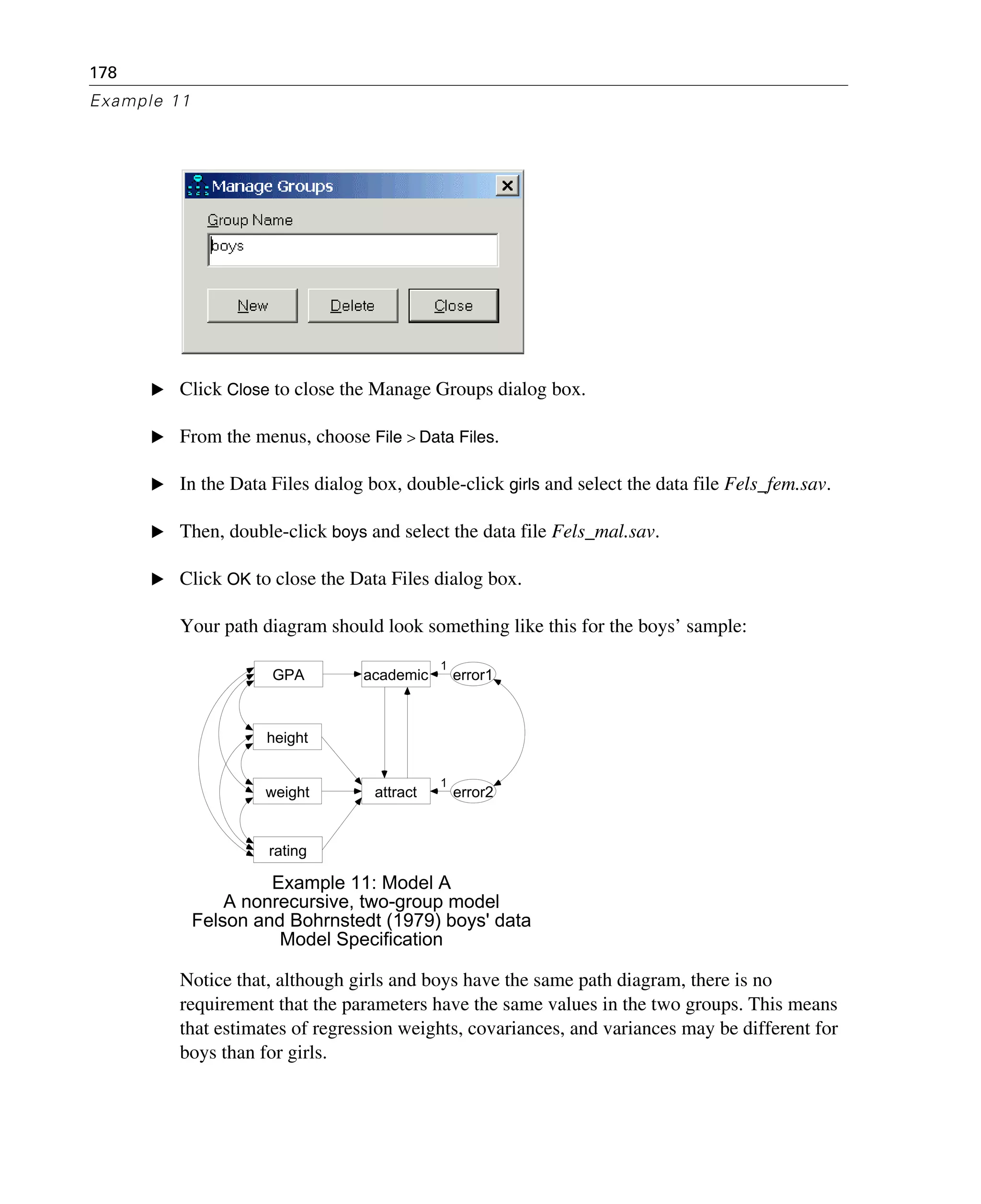 178
Example 11
E Click Close to close the Manage Groups dialog box.
E From the menus, choose File > Data Files.
E In the Data Files dialog box, double-click girls and select the data file Fels_fem.sav.
E Then, double-click boys and select the data file Fels_mal.sav.
E Click OK to close the Data Files dialog box.
Your path diagram should look something like this for the boys’ sample:
Notice that, although girls and boys have the same path diagram, there is no
requirement that the parameters have the same values in the two groups. This means
that estimates of regression weights, covariances, and variances may be different for
boys than for girls.
GPA
height
rating
weight
academic
attract
error1
error2
1
1
Example 11: Model A
A nonrecursive, two-group model
Felson and Bohrnstedt (1979) boys' data
Model Specification
 