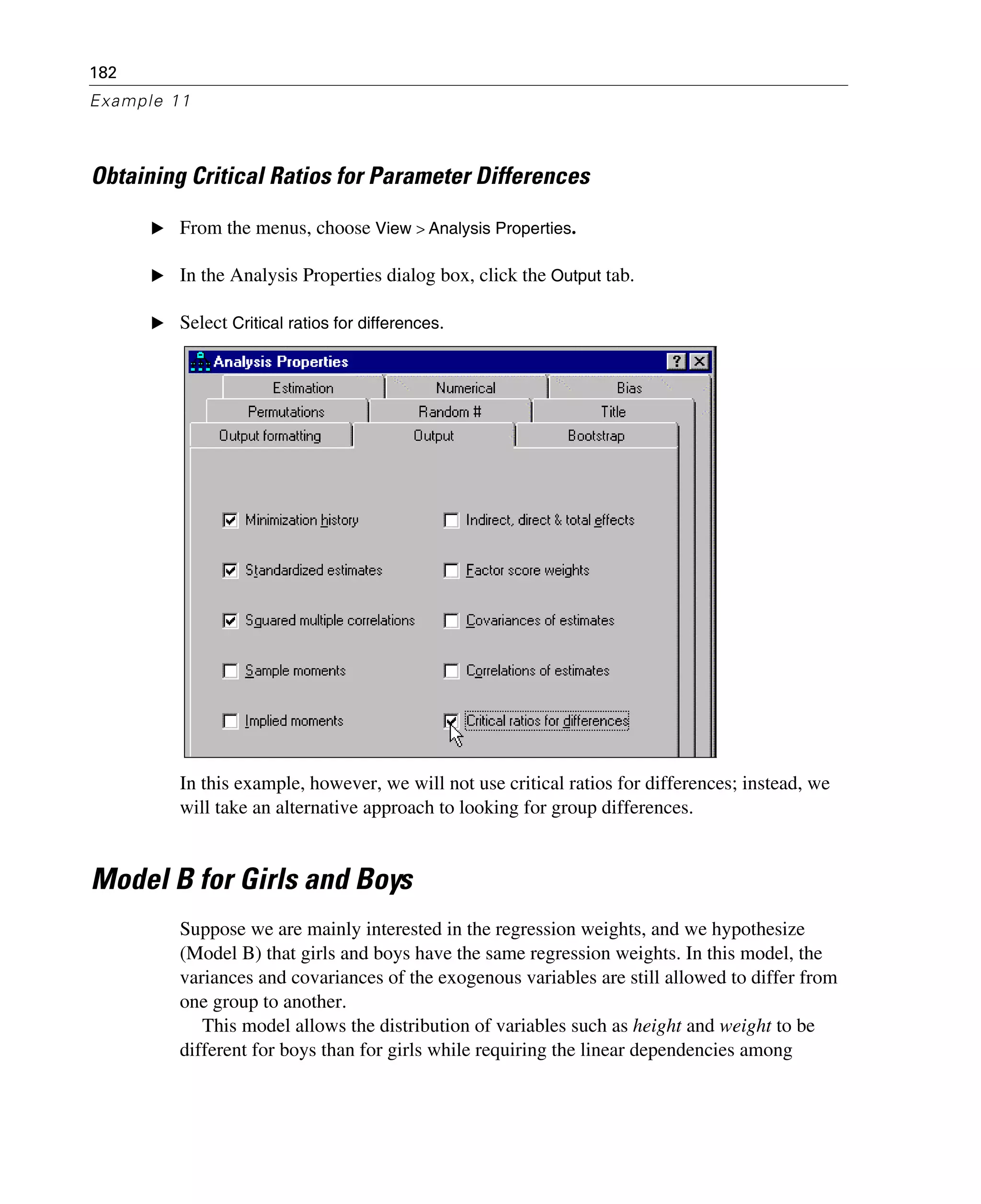 182
Example 11
Obtaining Critical Ratios for Parameter Differences
E From the menus, choose View > Analysis Properties.
E In the Analysis Properties dialog box, click the Output tab.
E Select Critical ratios for differences.
In this example, however, we will not use critical ratios for differences; instead, we
will take an alternative approach to looking for group differences.
Model B for Girls and Boys
Suppose we are mainly interested in the regression weights, and we hypothesize
(Model B) that girls and boys have the same regression weights. In this model, the
variances and covariances of the exogenous variables are still allowed to differ from
one group to another.
This model allows the distribution of variables such as height and weight to be
different for boys than for girls while requiring the linear dependencies among
 