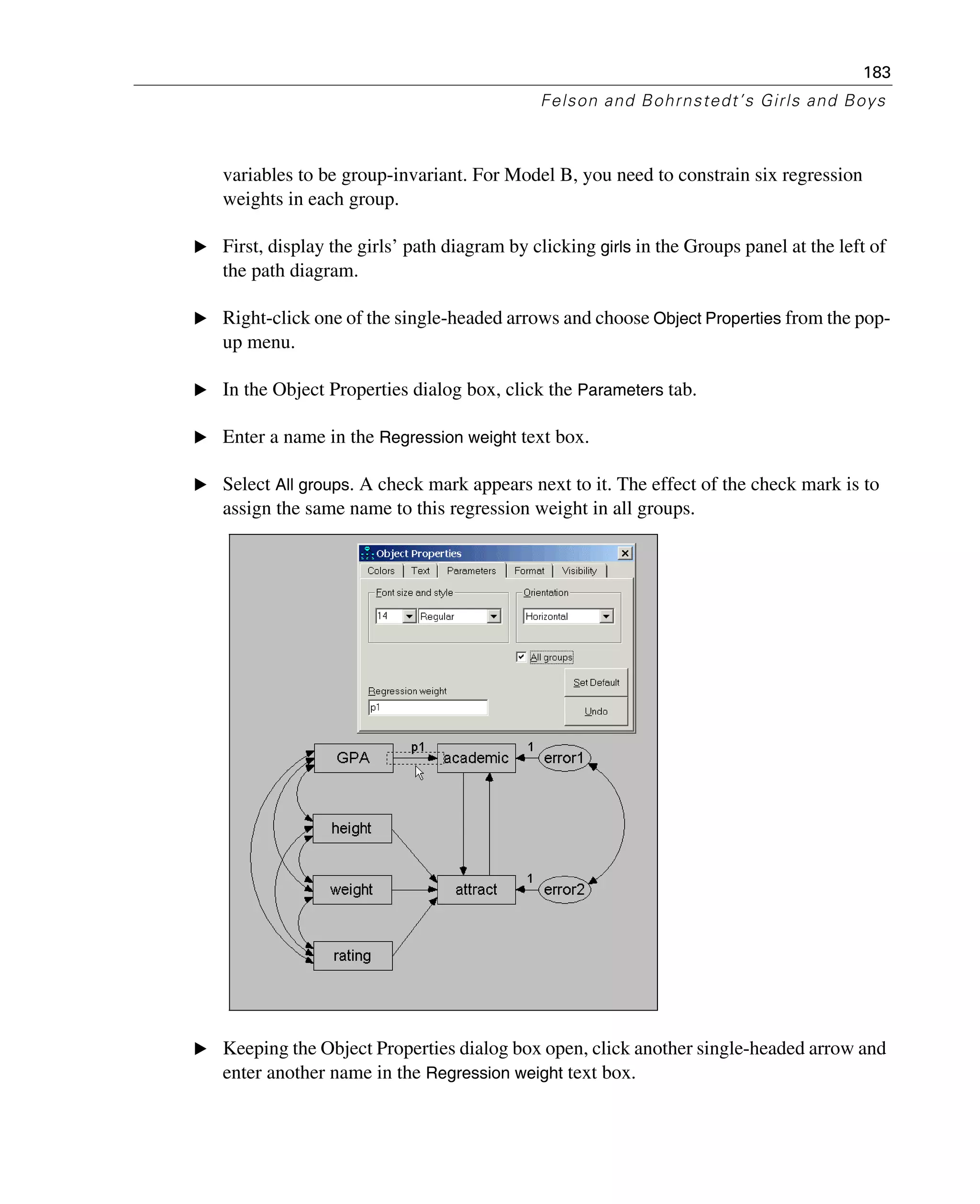 183
Felson and Bohrnstedt’s Girls and Boys
variables to be group-invariant. For Model B, you need to constrain six regression
weights in each group.
E First, display the girls’ path diagram by clicking girls in the Groups panel at the left of
the path diagram.
E Right-click one of the single-headed arrows and choose Object Properties from the pop-
up menu.
E In the Object Properties dialog box, click the Parameters tab.
E Enter a name in the Regression weight text box.
E Select All groups. A check mark appears next to it. The effect of the check mark is to
assign the same name to this regression weight in all groups.
E Keeping the Object Properties dialog box open, click another single-headed arrow and
enter another name in the Regression weight text box.
 
