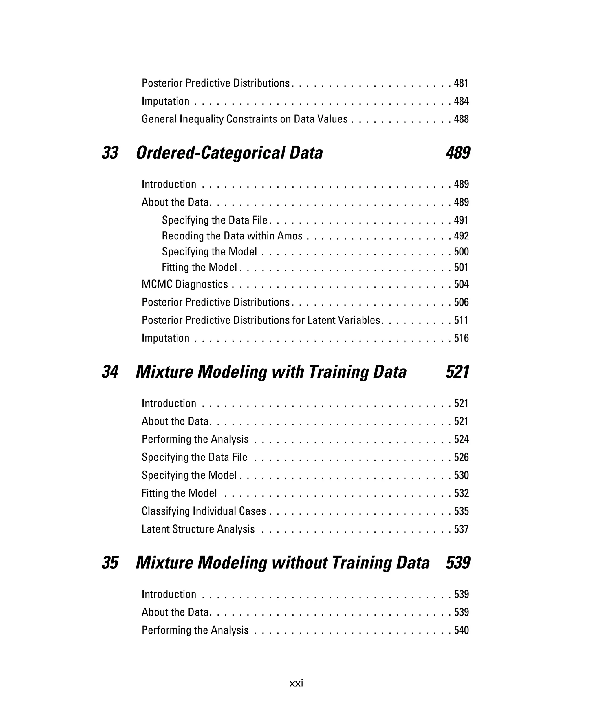 xxi
Posterior Predictive Distributions . . . . . . . . . . . . . . . . . . . . . . 481
Imputation . . . . . . . . . . . . . . . . . . . . . . . . . . . . . . . . . . . 484
General Inequality Constraints on Data Values . . . . . . . . . . . . . . 488
33 Ordered-Categorical Data 489
Introduction . . . . . . . . . . . . . . . . . . . . . . . . . . . . . . . . . . 489
About the Data. . . . . . . . . . . . . . . . . . . . . . . . . . . . . . . . . 489
Specifying the Data File. . . . . . . . . . . . . . . . . . . . . . . . . 491
Recoding the Data within Amos . . . . . . . . . . . . . . . . . . . . 492
Specifying the Model . . . . . . . . . . . . . . . . . . . . . . . . . . 500
Fitting the Model . . . . . . . . . . . . . . . . . . . . . . . . . . . . . 501
MCMC Diagnostics . . . . . . . . . . . . . . . . . . . . . . . . . . . . . . 504
Posterior Predictive Distributions . . . . . . . . . . . . . . . . . . . . . . 506
Posterior Predictive Distributions for Latent Variables. . . . . . . . . . 511
Imputation . . . . . . . . . . . . . . . . . . . . . . . . . . . . . . . . . . . 516
34 Mixture Modeling with Training Data 521
Introduction . . . . . . . . . . . . . . . . . . . . . . . . . . . . . . . . . . 521
About the Data. . . . . . . . . . . . . . . . . . . . . . . . . . . . . . . . . 521
Performing the Analysis . . . . . . . . . . . . . . . . . . . . . . . . . . . 524
Specifying the Data File . . . . . . . . . . . . . . . . . . . . . . . . . . . 526
Specifying the Model . . . . . . . . . . . . . . . . . . . . . . . . . . . . . 530
Fitting the Model . . . . . . . . . . . . . . . . . . . . . . . . . . . . . . . 532
Classifying Individual Cases . . . . . . . . . . . . . . . . . . . . . . . . . 535
Latent Structure Analysis . . . . . . . . . . . . . . . . . . . . . . . . . . 537
35 Mixture Modeling without Training Data 539
Introduction . . . . . . . . . . . . . . . . . . . . . . . . . . . . . . . . . . 539
About the Data. . . . . . . . . . . . . . . . . . . . . . . . . . . . . . . . . 539
Performing the Analysis . . . . . . . . . . . . . . . . . . . . . . . . . . . 540
 