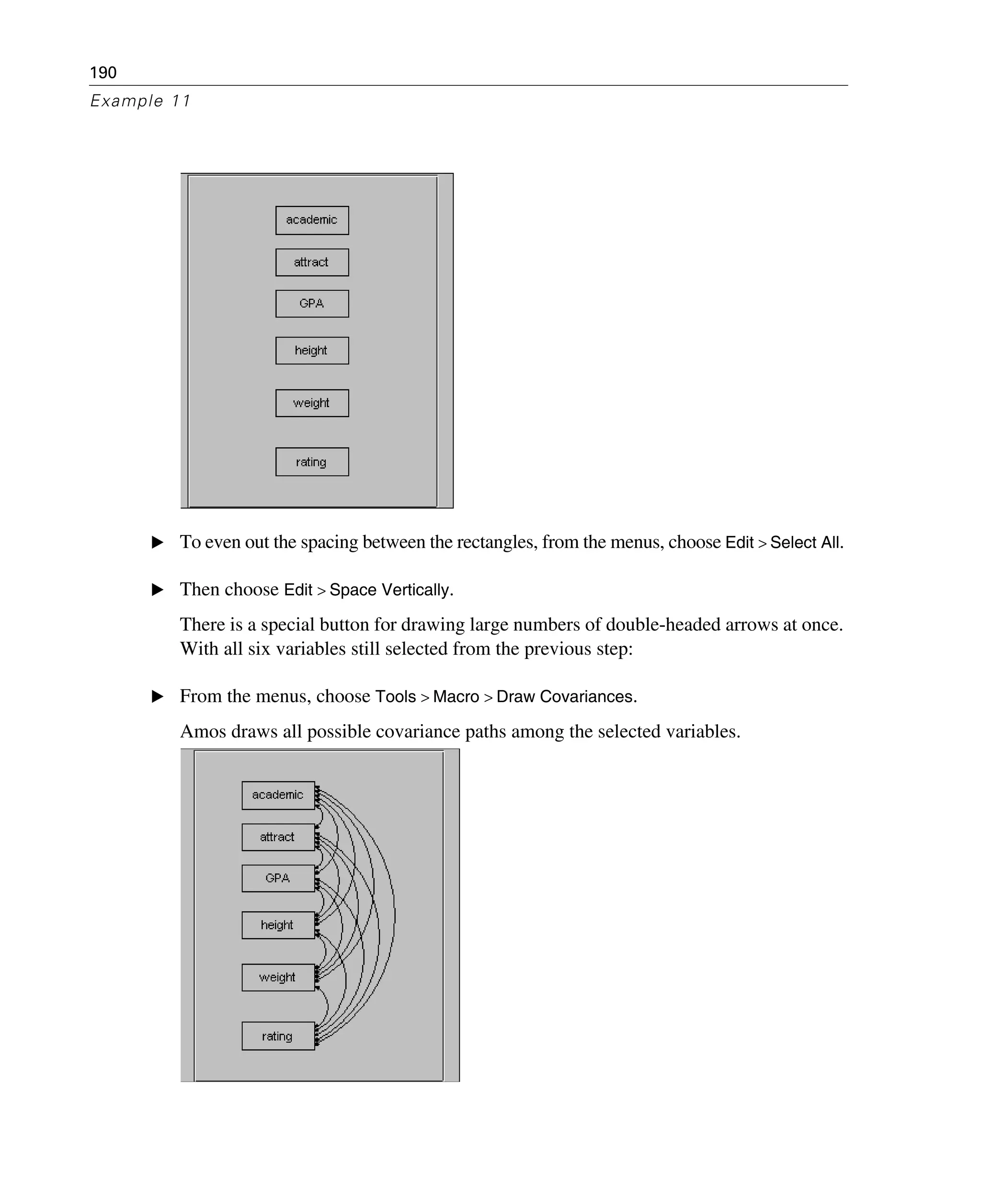 190
Example 11
E To even out the spacing between the rectangles, from the menus, choose Edit > Select All.
E Then choose Edit > Space Vertically.
There is a special button for drawing large numbers of double-headed arrows at once.
With all six variables still selected from the previous step:
E From the menus, choose Tools > Macro > Draw Covariances.
Amos draws all possible covariance paths among the selected variables.
 