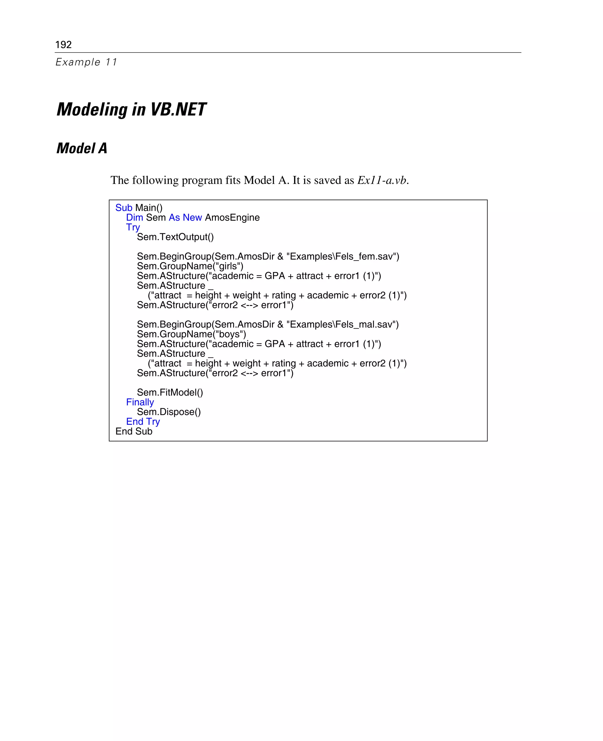 192
Example 11
Modeling in VB.NET
Model A
The following program fits Model A. It is saved as Ex11-a.vb.
Sub Main()
Dim Sem As New AmosEngine
Try
Sem.TextOutput()
Sem.BeginGroup(Sem.AmosDir & "ExamplesFels_fem.sav")
Sem.GroupName("girls")
Sem.AStructure("academic = GPA + attract + error1 (1)")
Sem.AStructure _
("attract = height + weight + rating + academic + error2 (1)")
Sem.AStructure("error2 <--> error1")
Sem.BeginGroup(Sem.AmosDir & "ExamplesFels_mal.sav")
Sem.GroupName("boys")
Sem.AStructure("academic = GPA + attract + error1 (1)")
Sem.AStructure _
("attract = height + weight + rating + academic + error2 (1)")
Sem.AStructure("error2 <--> error1")
Sem.FitModel()
Finally
Sem.Dispose()
End Try
End Sub
 