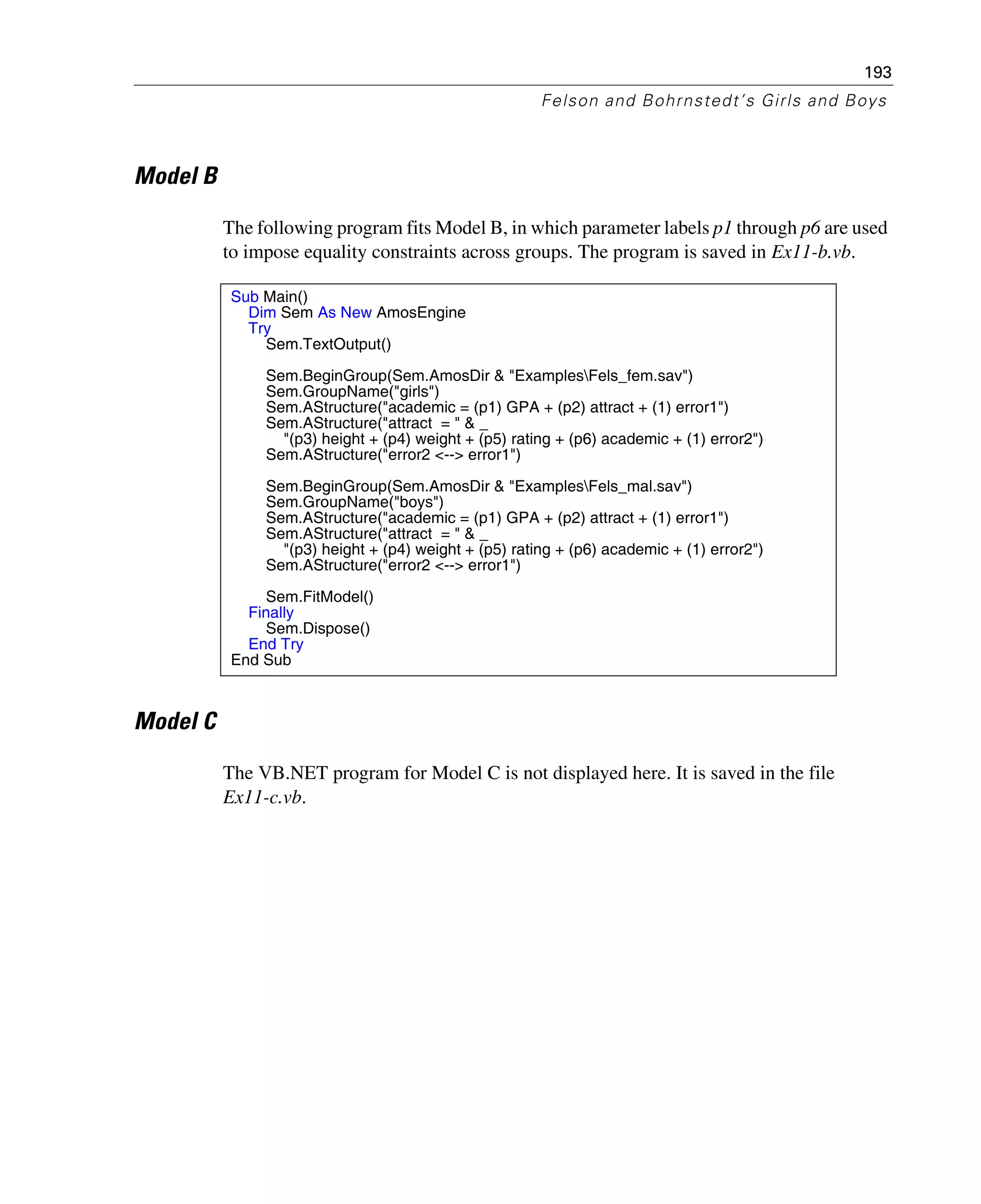 193
Felson and Bohrnstedt’s Girls and Boys
Model B
The following program fits Model B, in which parameter labels p1 through p6 are used
to impose equality constraints across groups. The program is saved in Ex11-b.vb.
Model C
The VB.NET program for Model C is not displayed here. It is saved in the file
Ex11-c.vb.
Sub Main()
Dim Sem As New AmosEngine
Try
Sem.TextOutput()
Sem.BeginGroup(Sem.AmosDir & "ExamplesFels_fem.sav")
Sem.GroupName("girls")
Sem.AStructure("academic = (p1) GPA + (p2) attract + (1) error1")
Sem.AStructure("attract = " & _
"(p3) height + (p4) weight + (p5) rating + (p6) academic + (1) error2")
Sem.AStructure("error2 <--> error1")
Sem.BeginGroup(Sem.AmosDir & "ExamplesFels_mal.sav")
Sem.GroupName("boys")
Sem.AStructure("academic = (p1) GPA + (p2) attract + (1) error1")
Sem.AStructure("attract = " & _
"(p3) height + (p4) weight + (p5) rating + (p6) academic + (1) error2")
Sem.AStructure("error2 <--> error1")
Sem.FitModel()
Finally
Sem.Dispose()
End Try
End Sub
 