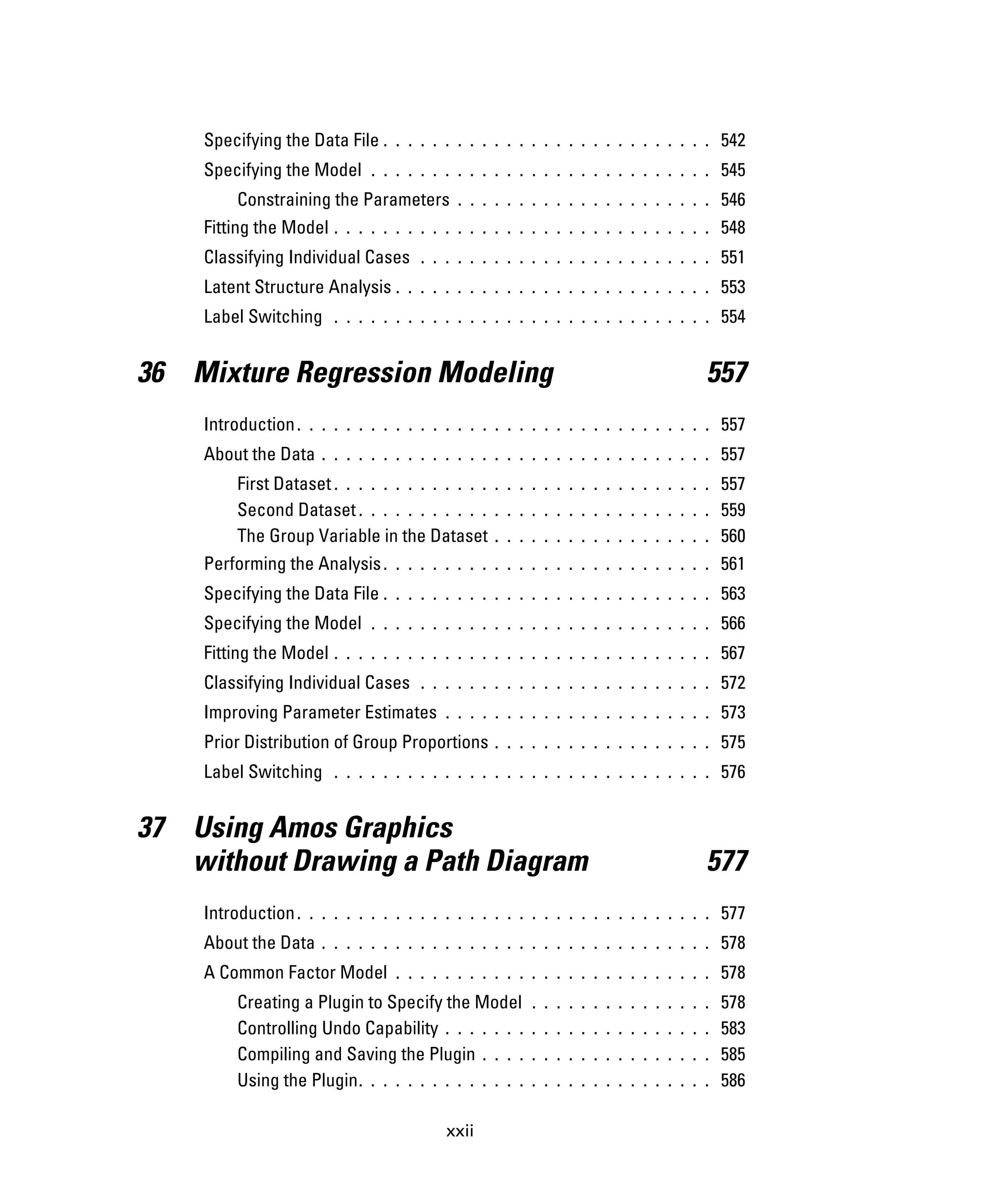 xxii
Specifying the Data File . . . . . . . . . . . . . . . . . . . . . . . . . . . 542
Specifying the Model . . . . . . . . . . . . . . . . . . . . . . . . . . . . 545
Constraining the Parameters . . . . . . . . . . . . . . . . . . . . . 546
Fitting the Model . . . . . . . . . . . . . . . . . . . . . . . . . . . . . . . 548
Classifying Individual Cases . . . . . . . . . . . . . . . . . . . . . . . . 551
Latent Structure Analysis . . . . . . . . . . . . . . . . . . . . . . . . . . 553
Label Switching . . . . . . . . . . . . . . . . . . . . . . . . . . . . . . . 554
36 Mixture Regression Modeling 557
Introduction. . . . . . . . . . . . . . . . . . . . . . . . . . . . . . . . . . 557
About the Data . . . . . . . . . . . . . . . . . . . . . . . . . . . . . . . . 557
First Dataset. . . . . . . . . . . . . . . . . . . . . . . . . . . . . . . 557
Second Dataset. . . . . . . . . . . . . . . . . . . . . . . . . . . . . 559
The Group Variable in the Dataset . . . . . . . . . . . . . . . . . . 560
Performing the Analysis. . . . . . . . . . . . . . . . . . . . . . . . . . . 561
Specifying the Data File . . . . . . . . . . . . . . . . . . . . . . . . . . . 563
Specifying the Model . . . . . . . . . . . . . . . . . . . . . . . . . . . . 566
Fitting the Model . . . . . . . . . . . . . . . . . . . . . . . . . . . . . . . 567
Classifying Individual Cases . . . . . . . . . . . . . . . . . . . . . . . . 572
Improving Parameter Estimates . . . . . . . . . . . . . . . . . . . . . . 573
Prior Distribution of Group Proportions . . . . . . . . . . . . . . . . . . 575
Label Switching . . . . . . . . . . . . . . . . . . . . . . . . . . . . . . . 576
37 Using Amos Graphics
without Drawing a Path Diagram 577
Introduction. . . . . . . . . . . . . . . . . . . . . . . . . . . . . . . . . . 577
About the Data . . . . . . . . . . . . . . . . . . . . . . . . . . . . . . . . 578
A Common Factor Model . . . . . . . . . . . . . . . . . . . . . . . . . . 578
Creating a Plugin to Specify the Model . . . . . . . . . . . . . . . 578
Controlling Undo Capability . . . . . . . . . . . . . . . . . . . . . . 583
Compiling and Saving the Plugin . . . . . . . . . . . . . . . . . . . 585
Using the Plugin. . . . . . . . . . . . . . . . . . . . . . . . . . . . . 586
 