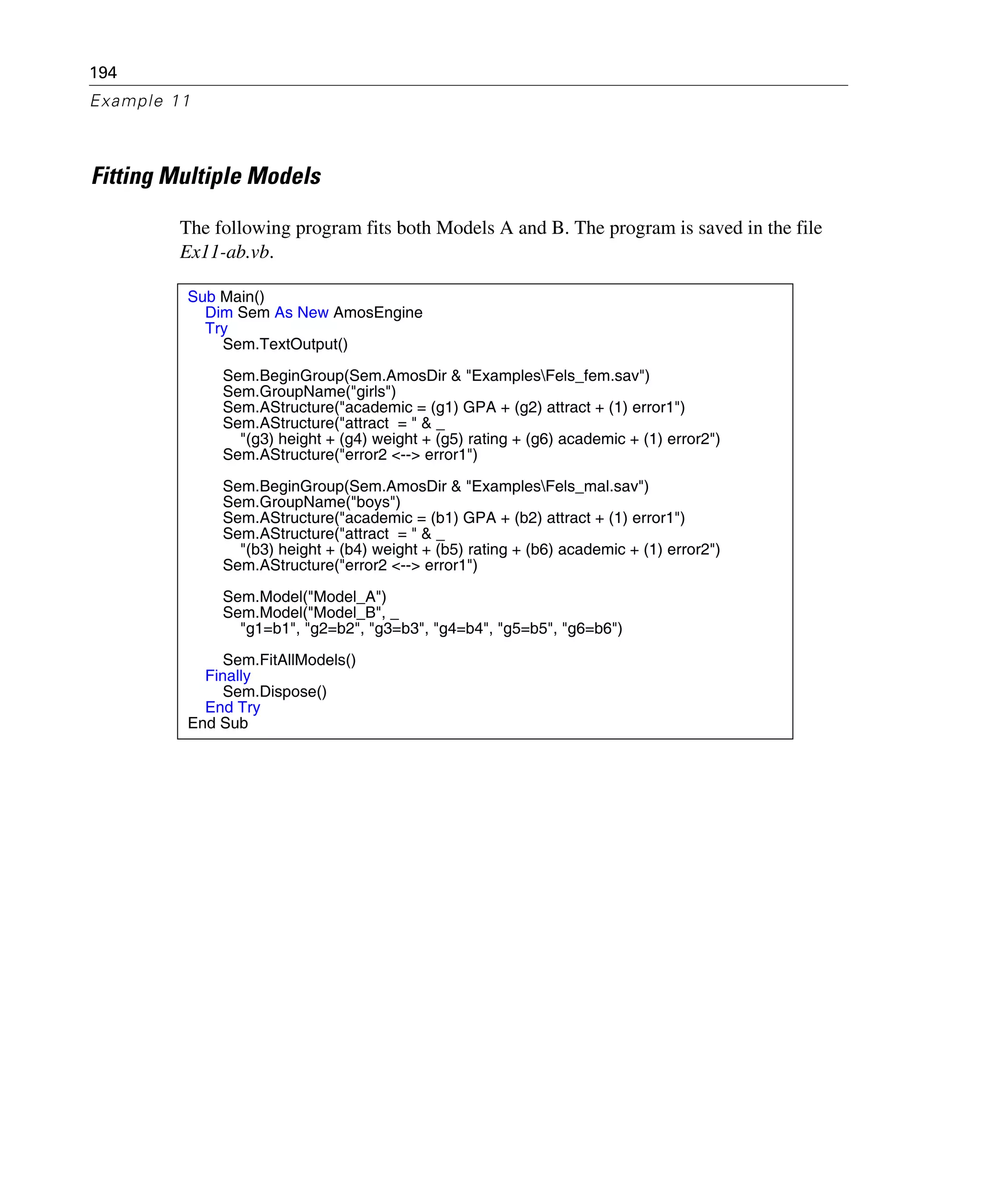 194
Example 11
Fitting Multiple Models
The following program fits both Models A and B. The program is saved in the file
Ex11-ab.vb.
Sub Main()
Dim Sem As New AmosEngine
Try
Sem.TextOutput()
Sem.BeginGroup(Sem.AmosDir & "ExamplesFels_fem.sav")
Sem.GroupName("girls")
Sem.AStructure("academic = (g1) GPA + (g2) attract + (1) error1")
Sem.AStructure("attract = " & _
"(g3) height + (g4) weight + (g5) rating + (g6) academic + (1) error2")
Sem.AStructure("error2 <--> error1")
Sem.BeginGroup(Sem.AmosDir & "ExamplesFels_mal.sav")
Sem.GroupName("boys")
Sem.AStructure("academic = (b1) GPA + (b2) attract + (1) error1")
Sem.AStructure("attract = " & _
"(b3) height + (b4) weight + (b5) rating + (b6) academic + (1) error2")
Sem.AStructure("error2 <--> error1")
Sem.Model("Model_A")
Sem.Model("Model_B", _
"g1=b1", "g2=b2", "g3=b3", "g4=b4", "g5=b5", "g6=b6")
Sem.FitAllModels()
Finally
Sem.Dispose()
End Try
End Sub
 