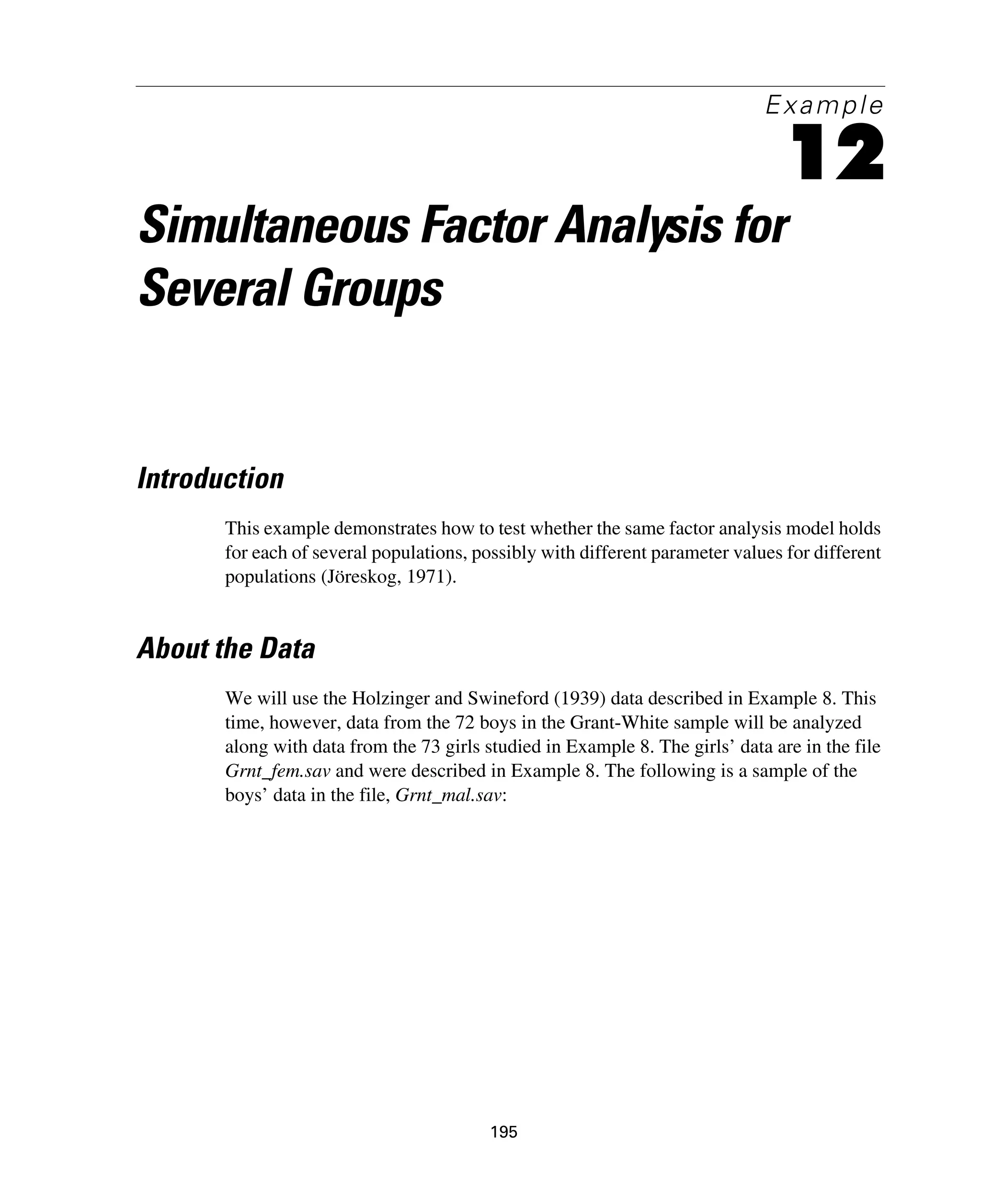 195
Example
12
Simultaneous Factor Analysis for
Several Groups
Introduction
This example demonstrates how to test whether the same factor analysis model holds
for each of several populations, possibly with different parameter values for different
populations (Jöreskog, 1971).
About the Data
We will use the Holzinger and Swineford (1939) data described in Example 8. This
time, however, data from the 72 boys in the Grant-White sample will be analyzed
along with data from the 73 girls studied in Example 8. The girls’ data are in the file
Grnt_fem.sav and were described in Example 8. The following is a sample of the
boys’ data in the file, Grnt_mal.sav:
 