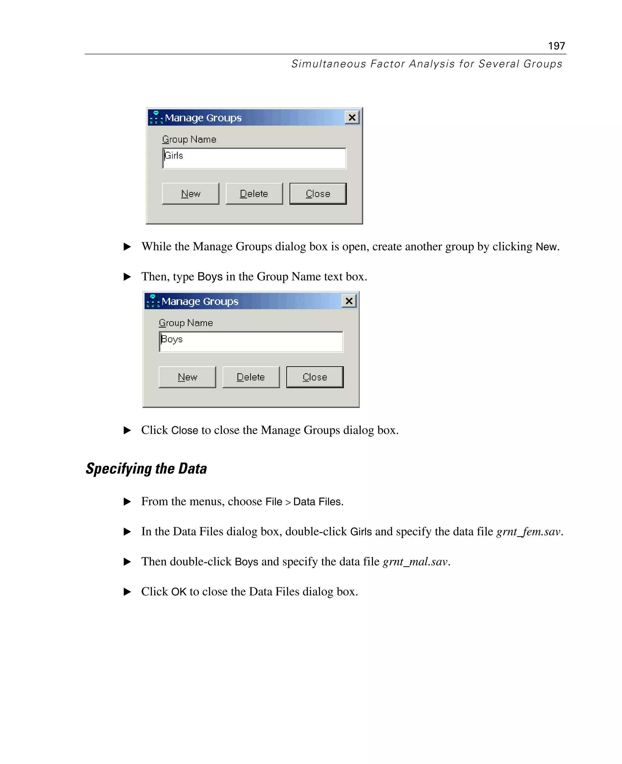 197
Simultaneous Factor Analysis for Several Groups
E While the Manage Groups dialog box is open, create another group by clicking New.
E Then, type Boys in the Group Name text box.
E Click Close to close the Manage Groups dialog box.
Specifying the Data
E From the menus, choose File > Data Files.
E In the Data Files dialog box, double-click Girls and specify the data file grnt_fem.sav.
E Then double-click Boys and specify the data file grnt_mal.sav.
E Click OK to close the Data Files dialog box.
 