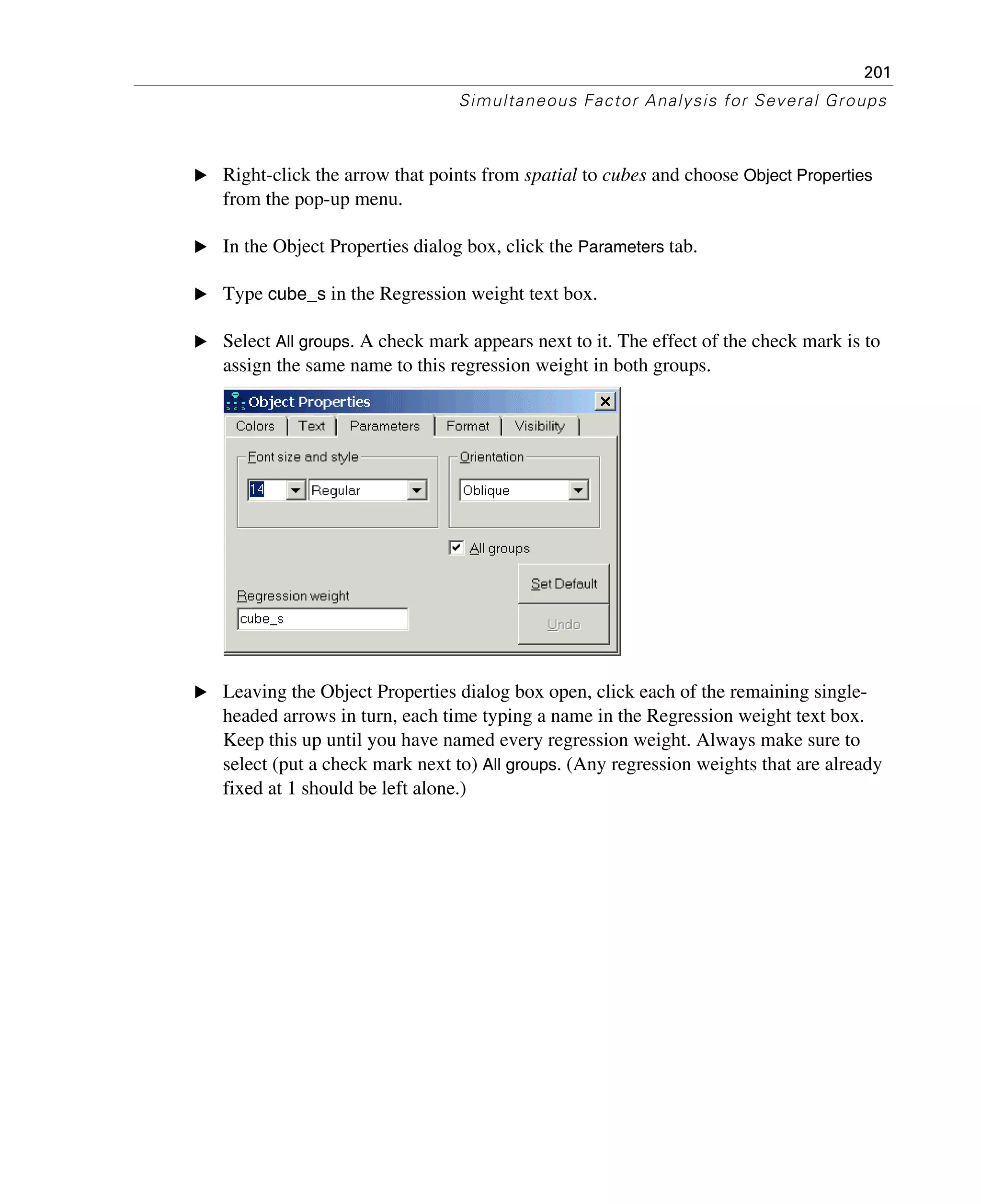 201
Simultaneous Factor Analysis for Several Groups
E Right-click the arrow that points from spatial to cubes and choose Object Properties
from the pop-up menu.
E In the Object Properties dialog box, click the Parameters tab.
E Type cube_s in the Regression weight text box.
E Select All groups. A check mark appears next to it. The effect of the check mark is to
assign the same name to this regression weight in both groups.
E Leaving the Object Properties dialog box open, click each of the remaining single-
headed arrows in turn, each time typing a name in the Regression weight text box.
Keep this up until you have named every regression weight. Always make sure to
select (put a check mark next to) All groups. (Any regression weights that are already
fixed at 1 should be left alone.)
 