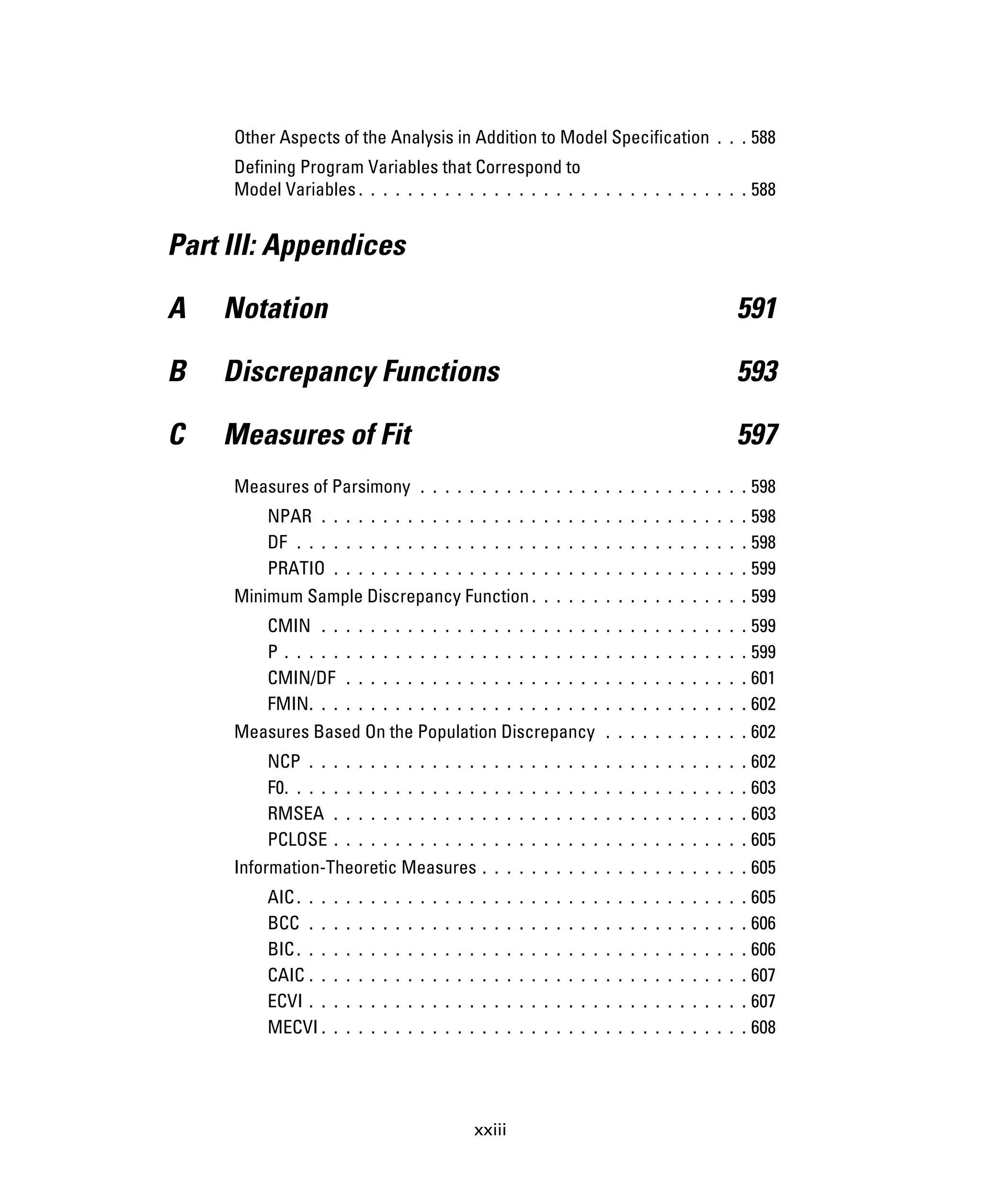 xxiii
Other Aspects of the Analysis in Addition to Model Specification . . . 588
Defining Program Variables that Correspond to
Model Variables . . . . . . . . . . . . . . . . . . . . . . . . . . . . . . . . 588
Part III: Appendices
A Notation 591
B Discrepancy Functions 593
C Measures of Fit 597
Measures of Parsimony . . . . . . . . . . . . . . . . . . . . . . . . . . . 598
NPAR . . . . . . . . . . . . . . . . . . . . . . . . . . . . . . . . . . . 598
DF . . . . . . . . . . . . . . . . . . . . . . . . . . . . . . . . . . . . . 598
PRATIO . . . . . . . . . . . . . . . . . . . . . . . . . . . . . . . . . . 599
Minimum Sample Discrepancy Function. . . . . . . . . . . . . . . . . . 599
CMIN . . . . . . . . . . . . . . . . . . . . . . . . . . . . . . . . . . . 599
P . . . . . . . . . . . . . . . . . . . . . . . . . . . . . . . . . . . . . . 599
CMIN/DF . . . . . . . . . . . . . . . . . . . . . . . . . . . . . . . . . 601
FMIN. . . . . . . . . . . . . . . . . . . . . . . . . . . . . . . . . . . . 602
Measures Based On the Population Discrepancy . . . . . . . . . . . . 602
NCP . . . . . . . . . . . . . . . . . . . . . . . . . . . . . . . . . . . . 602
F0. . . . . . . . . . . . . . . . . . . . . . . . . . . . . . . . . . . . . . 603
RMSEA . . . . . . . . . . . . . . . . . . . . . . . . . . . . . . . . . . 603
PCLOSE . . . . . . . . . . . . . . . . . . . . . . . . . . . . . . . . . . 605
Information-Theoretic Measures . . . . . . . . . . . . . . . . . . . . . . 605
AIC. . . . . . . . . . . . . . . . . . . . . . . . . . . . . . . . . . . . . 605
BCC . . . . . . . . . . . . . . . . . . . . . . . . . . . . . . . . . . . . 606
BIC. . . . . . . . . . . . . . . . . . . . . . . . . . . . . . . . . . . . . 606
CAIC . . . . . . . . . . . . . . . . . . . . . . . . . . . . . . . . . . . . 607
ECVI . . . . . . . . . . . . . . . . . . . . . . . . . . . . . . . . . . . . 607
MECVI . . . . . . . . . . . . . . . . . . . . . . . . . . . . . . . . . . . 608
 