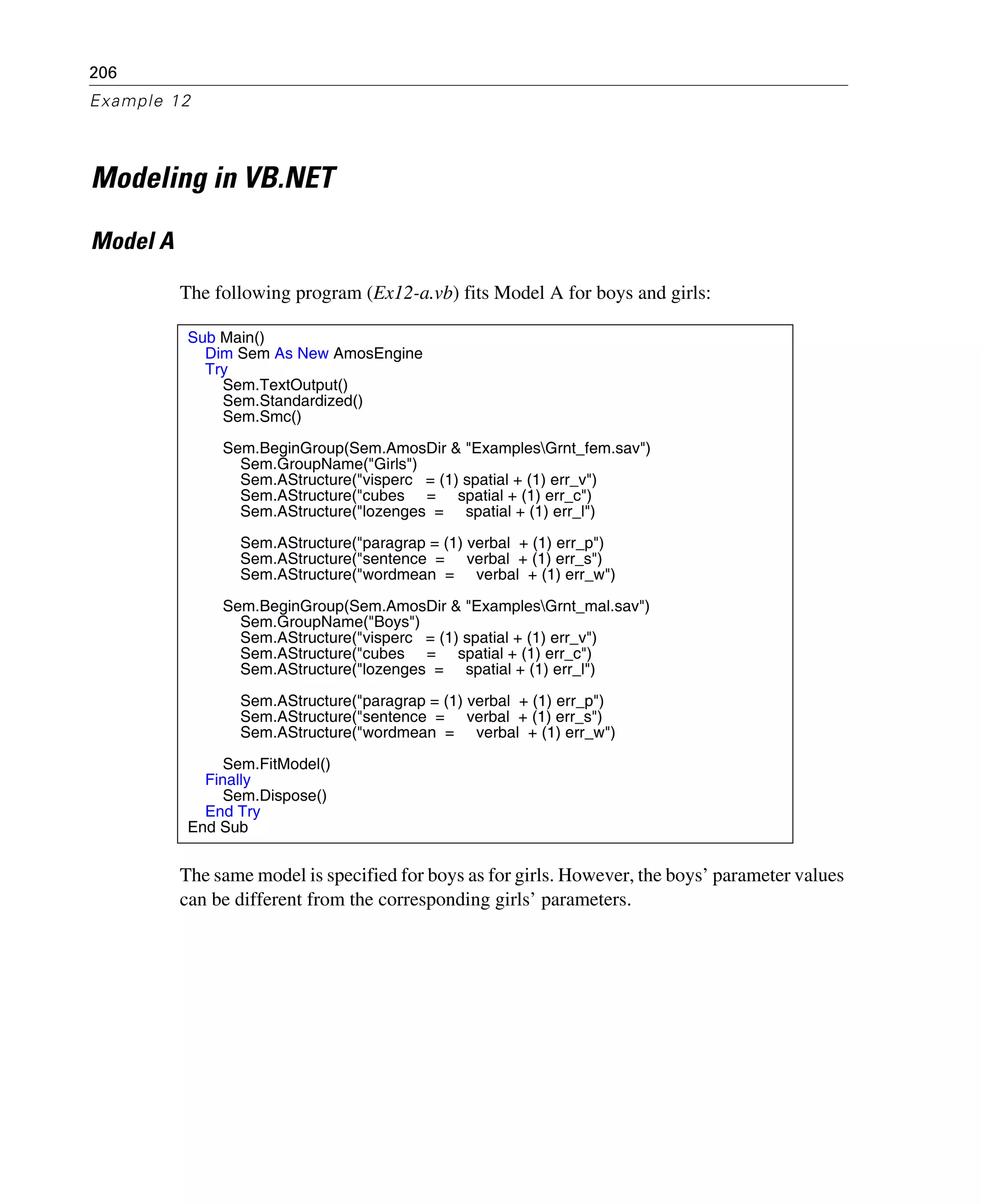 206
Example 12
Modeling in VB.NET
Model A
The following program (Ex12-a.vb) fits Model A for boys and girls:
The same model is specified for boys as for girls. However, the boys’ parameter values
can be different from the corresponding girls’ parameters.
Sub Main()
Dim Sem As New AmosEngine
Try
Sem.TextOutput()
Sem.Standardized()
Sem.Smc()
Sem.BeginGroup(Sem.AmosDir & "ExamplesGrnt_fem.sav")
Sem.GroupName("Girls")
Sem.AStructure("visperc = (1) spatial + (1) err_v")
Sem.AStructure("cubes = spatial + (1) err_c")
Sem.AStructure("lozenges = spatial + (1) err_l")
Sem.AStructure("paragrap = (1) verbal + (1) err_p")
Sem.AStructure("sentence = verbal + (1) err_s")
Sem.AStructure("wordmean = verbal + (1) err_w")
Sem.BeginGroup(Sem.AmosDir & "ExamplesGrnt_mal.sav")
Sem.GroupName("Boys")
Sem.AStructure("visperc = (1) spatial + (1) err_v")
Sem.AStructure("cubes = spatial + (1) err_c")
Sem.AStructure("lozenges = spatial + (1) err_l")
Sem.AStructure("paragrap = (1) verbal + (1) err_p")
Sem.AStructure("sentence = verbal + (1) err_s")
Sem.AStructure("wordmean = verbal + (1) err_w")
Sem.FitModel()
Finally
Sem.Dispose()
End Try
End Sub
 