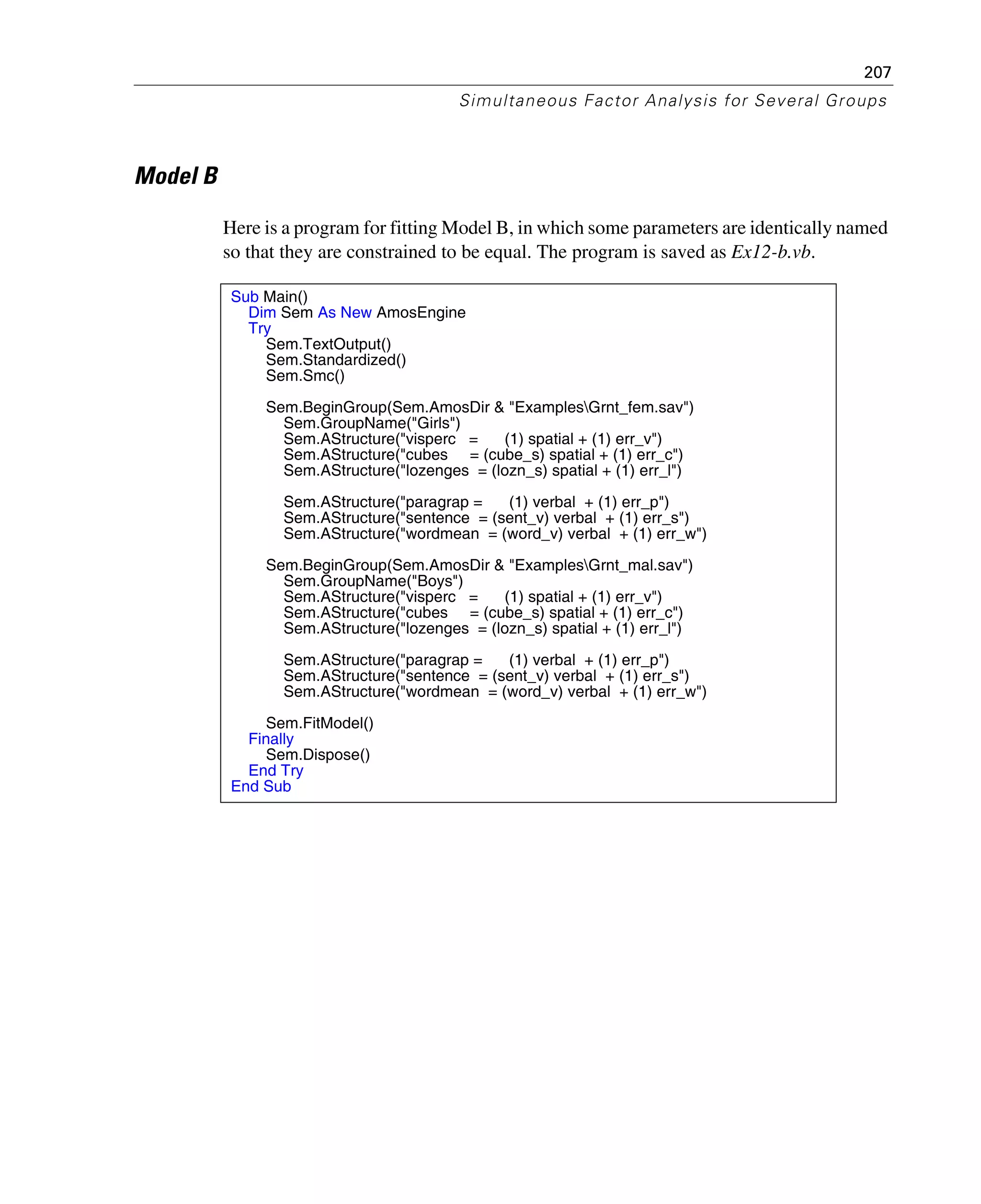 207
Simultaneous Factor Analysis for Several Groups
Model B
Here is a program for fitting Model B, in which some parameters are identically named
so that they are constrained to be equal. The program is saved as Ex12-b.vb.
Sub Main()
Dim Sem As New AmosEngine
Try
Sem.TextOutput()
Sem.Standardized()
Sem.Smc()
Sem.BeginGroup(Sem.AmosDir & "ExamplesGrnt_fem.sav")
Sem.GroupName("Girls")
Sem.AStructure("visperc = (1) spatial + (1) err_v")
Sem.AStructure("cubes = (cube_s) spatial + (1) err_c")
Sem.AStructure("lozenges = (lozn_s) spatial + (1) err_l")
Sem.AStructure("paragrap = (1) verbal + (1) err_p")
Sem.AStructure("sentence = (sent_v) verbal + (1) err_s")
Sem.AStructure("wordmean = (word_v) verbal + (1) err_w")
Sem.BeginGroup(Sem.AmosDir & "ExamplesGrnt_mal.sav")
Sem.GroupName("Boys")
Sem.AStructure("visperc = (1) spatial + (1) err_v")
Sem.AStructure("cubes = (cube_s) spatial + (1) err_c")
Sem.AStructure("lozenges = (lozn_s) spatial + (1) err_l")
Sem.AStructure("paragrap = (1) verbal + (1) err_p")
Sem.AStructure("sentence = (sent_v) verbal + (1) err_s")
Sem.AStructure("wordmean = (word_v) verbal + (1) err_w")
Sem.FitModel()
Finally
Sem.Dispose()
End Try
End Sub
 