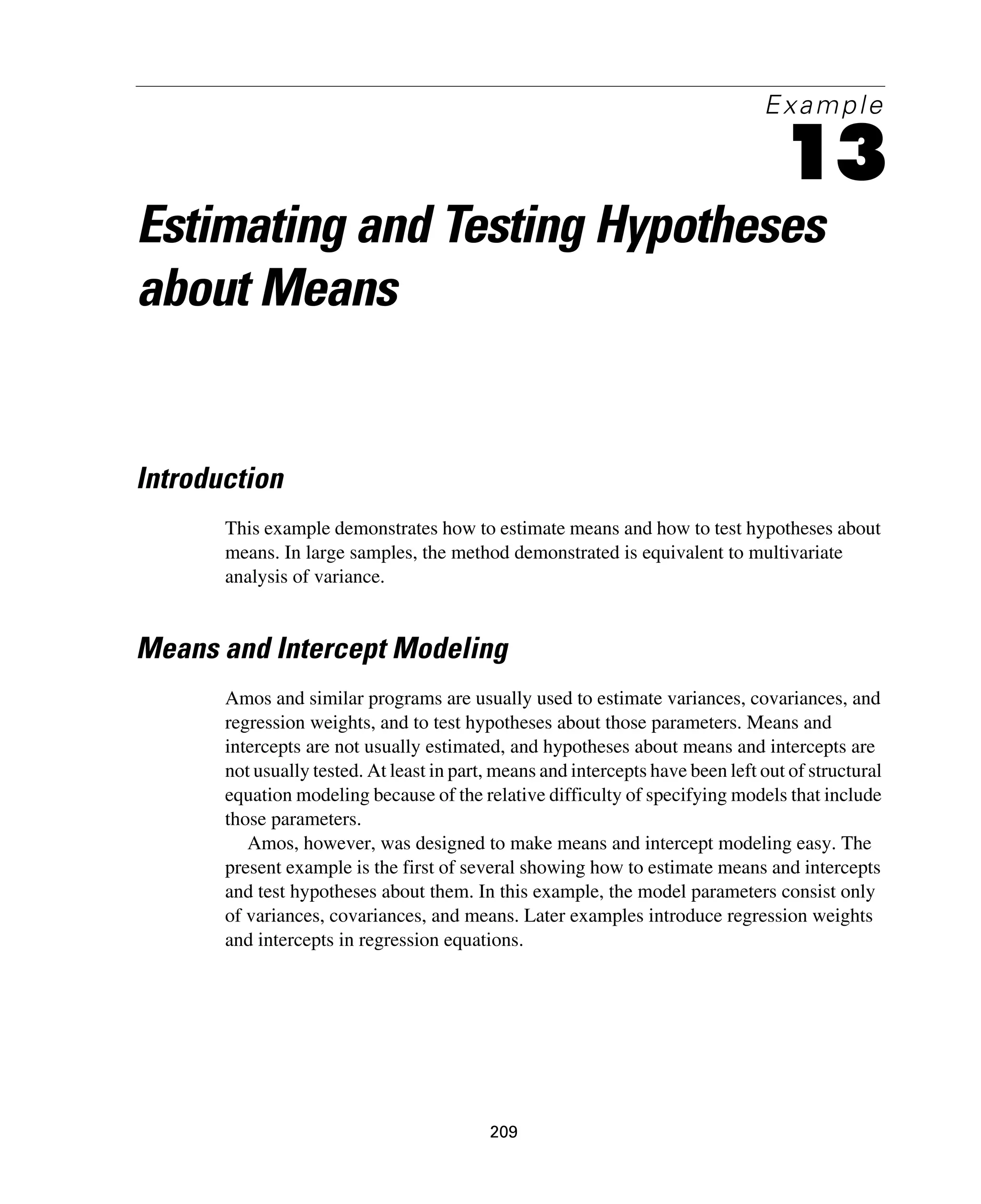 209
Example
13
Estimating and Testing Hypotheses
about Means
Introduction
This example demonstrates how to estimate means and how to test hypotheses about
means. In large samples, the method demonstrated is equivalent to multivariate
analysis of variance.
Means and Intercept Modeling
Amos and similar programs are usually used to estimate variances, covariances, and
regression weights, and to test hypotheses about those parameters. Means and
intercepts are not usually estimated, and hypotheses about means and intercepts are
not usually tested. At least in part, means and intercepts have been left out of structural
equation modeling because of the relative difficulty of specifying models that include
those parameters.
Amos, however, was designed to make means and intercept modeling easy. The
present example is the first of several showing how to estimate means and intercepts
and test hypotheses about them. In this example, the model parameters consist only
of variances, covariances, and means. Later examples introduce regression weights
and intercepts in regression equations.
 