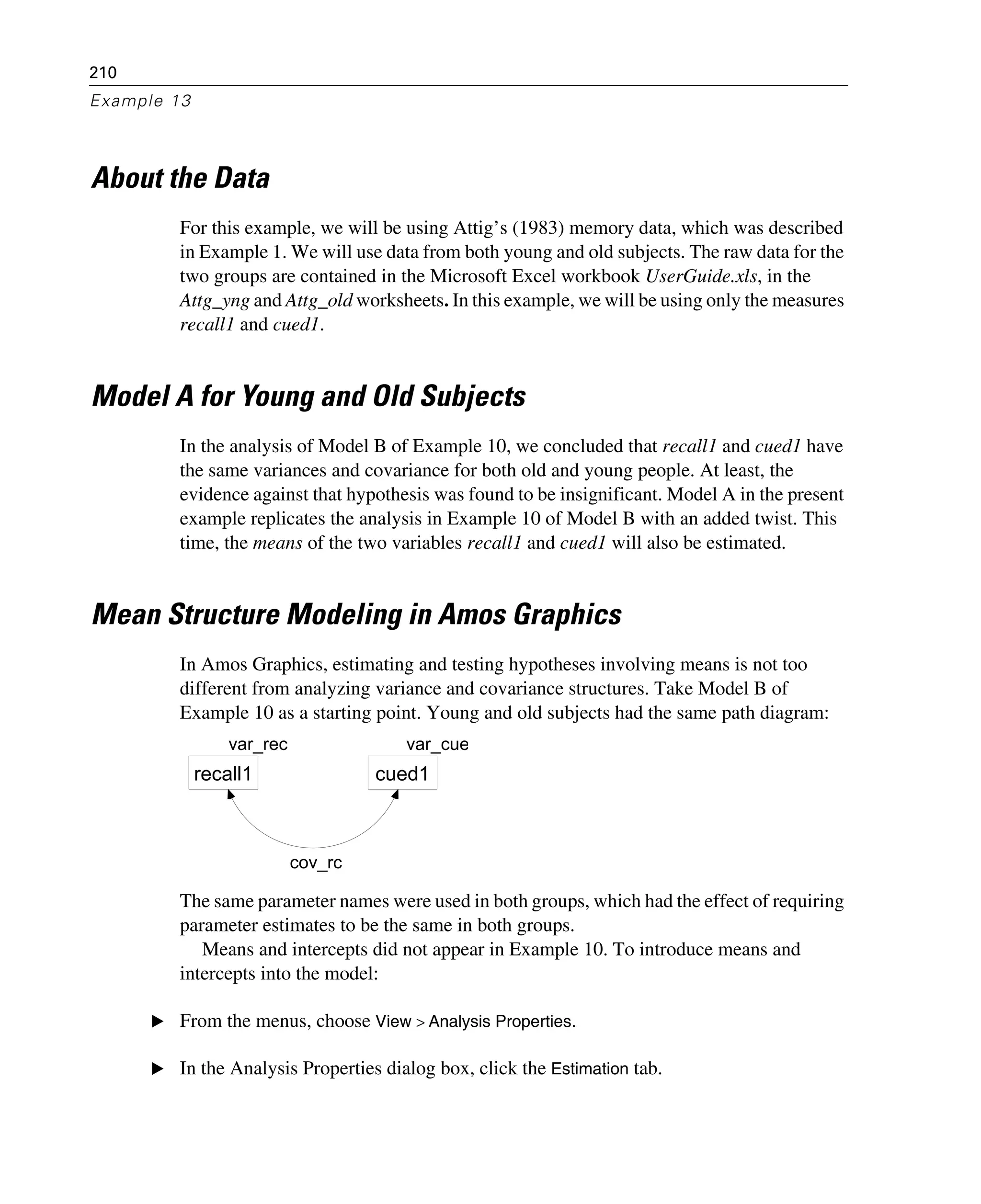210
Example 13
About the Data
For this example, we will be using Attig’s (1983) memory data, which was described
in Example 1. We will use data from both young and old subjects. The raw data for the
two groups are contained in the Microsoft Excel workbook UserGuide.xls, in the
Attg_yng and Attg_old worksheets. In this example, we will be using only the measures
recall1 and cued1.
Model A for Young and Old Subjects
In the analysis of Model B of Example 10, we concluded that recall1 and cued1 have
the same variances and covariance for both old and young people. At least, the
evidence against that hypothesis was found to be insignificant. Model A in the present
example replicates the analysis in Example 10 of Model B with an added twist. This
time, the means of the two variables recall1 and cued1 will also be estimated.
Mean Structure Modeling in Amos Graphics
In Amos Graphics, estimating and testing hypotheses involving means is not too
different from analyzing variance and covariance structures. Take Model B of
Example 10 as a starting point. Young and old subjects had the same path diagram:
The same parameter names were used in both groups, which had the effect of requiring
parameter estimates to be the same in both groups.
Means and intercepts did not appear in Example 10. To introduce means and
intercepts into the model:
E From the menus, choose View > Analysis Properties.
E In the Analysis Properties dialog box, click the Estimation tab.
var_rec
recall1
var_cue
cued1
cov_rc
 