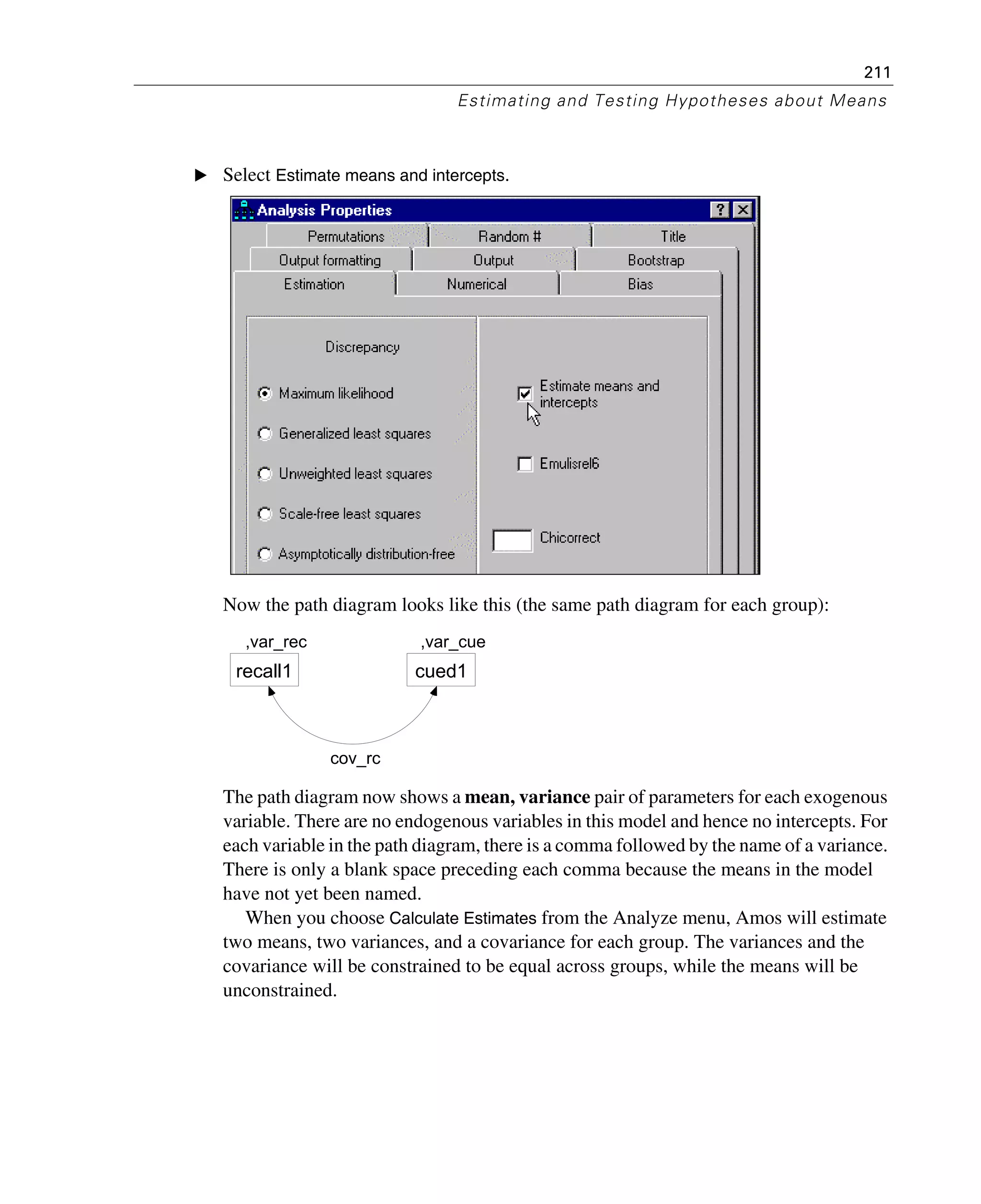 211
Estimating and Testing Hypotheses about Means
E Select Estimate means and intercepts.
Now the path diagram looks like this (the same path diagram for each group):
The path diagram now shows a mean, variance pair of parameters for each exogenous
variable. There are no endogenous variables in this model and hence no intercepts. For
each variable in the path diagram, there is a comma followed by the name of a variance.
There is only a blank space preceding each comma because the means in the model
have not yet been named.
When you choose Calculate Estimates from the Analyze menu, Amos will estimate
two means, two variances, and a covariance for each group. The variances and the
covariance will be constrained to be equal across groups, while the means will be
unconstrained.
,var_rec
recall1
,var_cue
cued1
cov_rc
 
