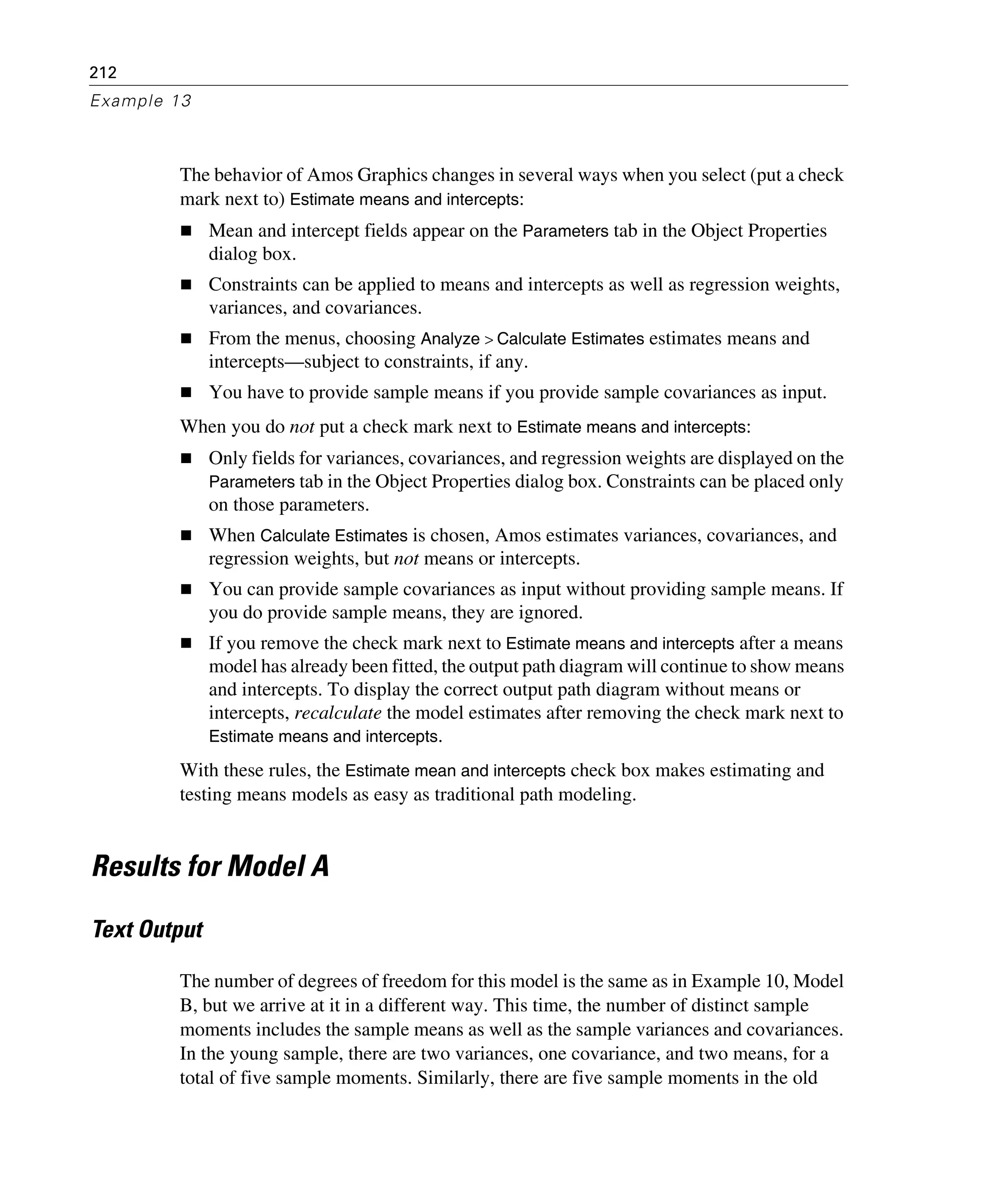 212
Example 13
The behavior of Amos Graphics changes in several ways when you select (put a check
mark next to) Estimate means and intercepts:
Mean and intercept fields appear on the Parameters tab in the Object Properties
dialog box.
Constraints can be applied to means and intercepts as well as regression weights,
variances, and covariances.
From the menus, choosing Analyze > Calculate Estimates estimates means and
intercepts—subject to constraints, if any.
You have to provide sample means if you provide sample covariances as input.
When you do not put a check mark next to Estimate means and intercepts:
Only fields for variances, covariances, and regression weights are displayed on the
Parameters tab in the Object Properties dialog box. Constraints can be placed only
on those parameters.
When Calculate Estimates is chosen, Amos estimates variances, covariances, and
regression weights, but not means or intercepts.
You can provide sample covariances as input without providing sample means. If
you do provide sample means, they are ignored.
If you remove the check mark next to Estimate means and intercepts after a means
model has already been fitted, the output path diagram will continue to show means
and intercepts. To display the correct output path diagram without means or
intercepts, recalculate the model estimates after removing the check mark next to
Estimate means and intercepts.
With these rules, the Estimate mean and intercepts check box makes estimating and
testing means models as easy as traditional path modeling.
Results for Model A
Text Output
The number of degrees of freedom for this model is the same as in Example 10, Model
B, but we arrive at it in a different way. This time, the number of distinct sample
moments includes the sample means as well as the sample variances and covariances.
In the young sample, there are two variances, one covariance, and two means, for a
total of five sample moments. Similarly, there are five sample moments in the old
 