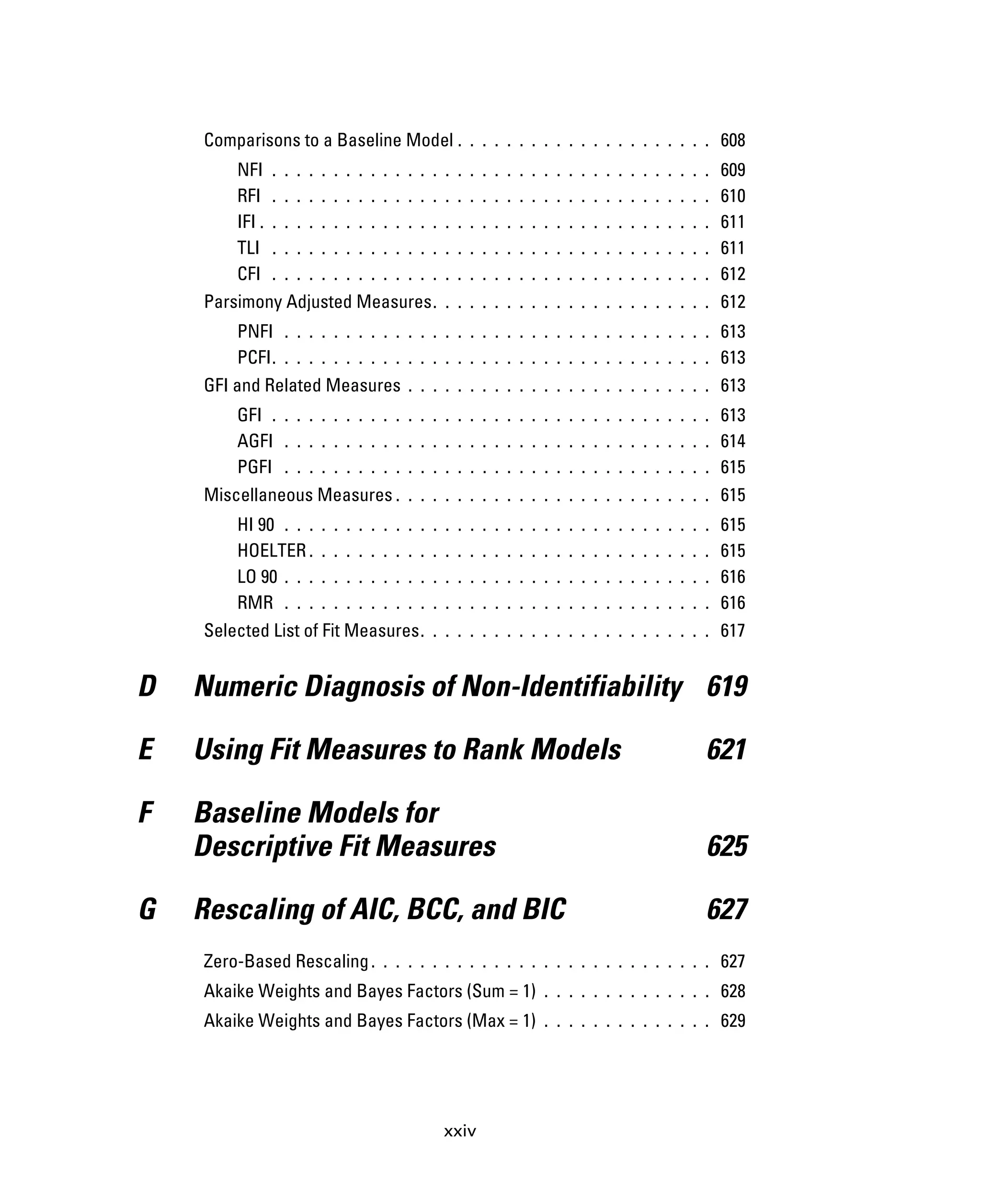 xxiv
Comparisons to a Baseline Model . . . . . . . . . . . . . . . . . . . . . 608
NFI . . . . . . . . . . . . . . . . . . . . . . . . . . . . . . . . . . . . 609
RFI . . . . . . . . . . . . . . . . . . . . . . . . . . . . . . . . . . . . 610
IFI . . . . . . . . . . . . . . . . . . . . . . . . . . . . . . . . . . . . . 611
TLI . . . . . . . . . . . . . . . . . . . . . . . . . . . . . . . . . . . . 611
CFI . . . . . . . . . . . . . . . . . . . . . . . . . . . . . . . . . . . . 612
Parsimony Adjusted Measures. . . . . . . . . . . . . . . . . . . . . . . 612
PNFI . . . . . . . . . . . . . . . . . . . . . . . . . . . . . . . . . . . 613
PCFI. . . . . . . . . . . . . . . . . . . . . . . . . . . . . . . . . . . . 613
GFI and Related Measures . . . . . . . . . . . . . . . . . . . . . . . . . 613
GFI . . . . . . . . . . . . . . . . . . . . . . . . . . . . . . . . . . . . 613
AGFI . . . . . . . . . . . . . . . . . . . . . . . . . . . . . . . . . . . 614
PGFI . . . . . . . . . . . . . . . . . . . . . . . . . . . . . . . . . . . 615
Miscellaneous Measures . . . . . . . . . . . . . . . . . . . . . . . . . . 615
HI 90 . . . . . . . . . . . . . . . . . . . . . . . . . . . . . . . . . . . 615
HOELTER . . . . . . . . . . . . . . . . . . . . . . . . . . . . . . . . . 615
LO 90 . . . . . . . . . . . . . . . . . . . . . . . . . . . . . . . . . . . 616
RMR . . . . . . . . . . . . . . . . . . . . . . . . . . . . . . . . . . . 616
Selected List of Fit Measures. . . . . . . . . . . . . . . . . . . . . . . . 617
D Numeric Diagnosis of Non-Identifiability 619
E Using Fit Measures to Rank Models 621
F Baseline Models for
Descriptive Fit Measures 625
G Rescaling of AIC, BCC, and BIC 627
Zero-Based Rescaling. . . . . . . . . . . . . . . . . . . . . . . . . . . . 627
Akaike Weights and Bayes Factors (Sum = 1) . . . . . . . . . . . . . . 628
Akaike Weights and Bayes Factors (Max = 1) . . . . . . . . . . . . . . 629
 