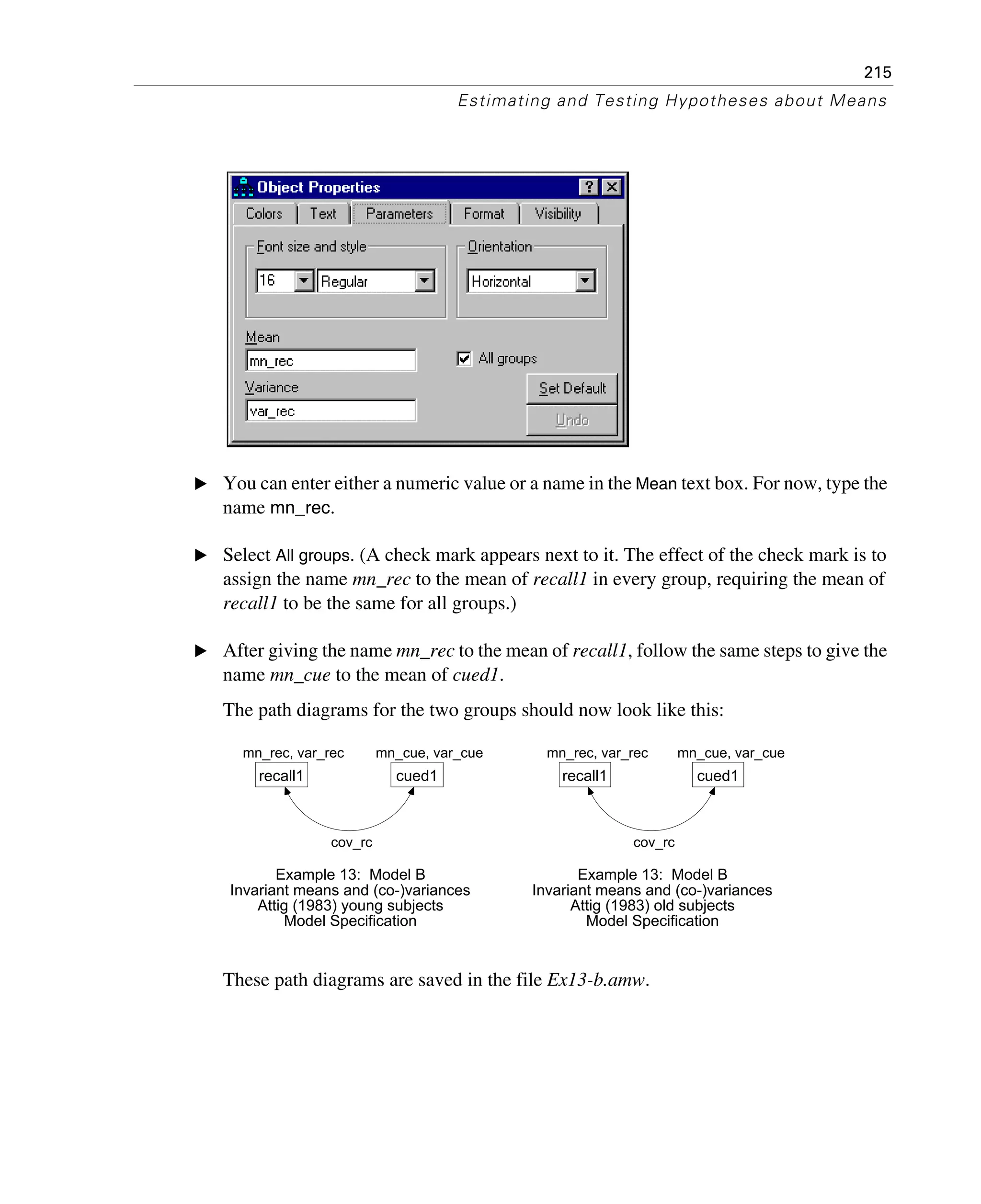 215
Estimating and Testing Hypotheses about Means
E You can enter either a numeric value or a name in the Mean text box. For now, type the
name mn_rec.
E Select All groups. (A check mark appears next to it. The effect of the check mark is to
assign the name mn_rec to the mean of recall1 in every group, requiring the mean of
recall1 to be the same for all groups.)
E After giving the name mn_rec to the mean of recall1, follow the same steps to give the
name mn_cue to the mean of cued1.
The path diagrams for the two groups should now look like this:
These path diagrams are saved in the file Ex13-b.amw.
mn_rec, var_rec
recall1
mn_cue, var_cue
cued1
cov_rc
Example 13: Model B
Invariant means and (co-)variances
Attig (1983) young subjects
Model Specification
mn_rec, var_rec
recall1
mn_cue, var_cue
cued1
cov_rc
Example 13: Model B
Invariant means and (co-)variances
Attig (1983) old subjects
Model Specification
 