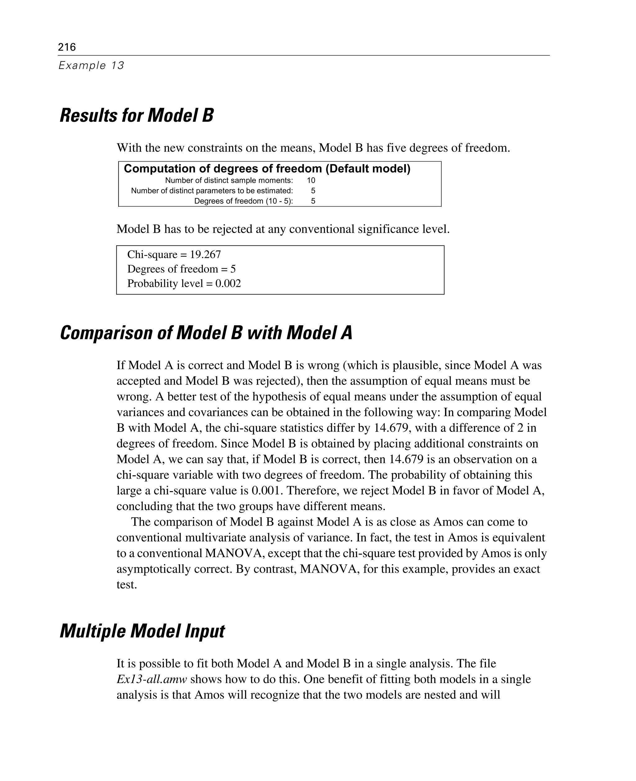 216
Example 13
Results for Model B
With the new constraints on the means, Model B has five degrees of freedom.
Model B has to be rejected at any conventional significance level.
Comparison of Model B with Model A
If Model A is correct and Model B is wrong (which is plausible, since Model A was
accepted and Model B was rejected), then the assumption of equal means must be
wrong. A better test of the hypothesis of equal means under the assumption of equal
variances and covariances can be obtained in the following way: In comparing Model
B with Model A, the chi-square statistics differ by 14.679, with a difference of 2 in
degrees of freedom. Since Model B is obtained by placing additional constraints on
Model A, we can say that, if Model B is correct, then 14.679 is an observation on a
chi-square variable with two degrees of freedom. The probability of obtaining this
large a chi-square value is 0.001. Therefore, we reject Model B in favor of Model A,
concluding that the two groups have different means.
The comparison of Model B against Model A is as close as Amos can come to
conventional multivariate analysis of variance. In fact, the test in Amos is equivalent
to a conventional MANOVA, except that the chi-square test provided by Amos is only
asymptotically correct. By contrast, MANOVA, for this example, provides an exact
test.
Multiple Model Input
It is possible to fit both Model A and Model B in a single analysis. The file
Ex13-all.amw shows how to do this. One benefit of fitting both models in a single
analysis is that Amos will recognize that the two models are nested and will
Chi-square = 19.267
Degrees of freedom = 5
Probability level = 0.002
Computation of degrees of freedom (Default model)
Number of distinct sample moments: 10
Number of distinct parameters to be estimated: 5
Degrees of freedom (10 - 5): 5
 