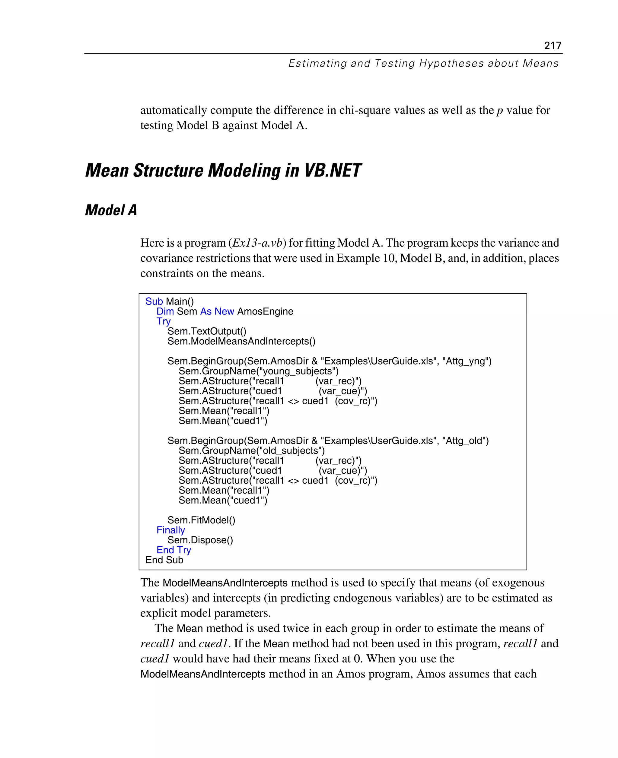 217
Estimating and Testing Hypotheses about Means
automatically compute the difference in chi-square values as well as the p value for
testing Model B against Model A.
Mean Structure Modeling in VB.NET
Model A
Here is a program (Ex13-a.vb) for fitting Model A. The program keeps the variance and
covariance restrictions that were used in Example 10, Model B, and, in addition, places
constraints on the means.
The ModelMeansAndIntercepts method is used to specify that means (of exogenous
variables) and intercepts (in predicting endogenous variables) are to be estimated as
explicit model parameters.
The Mean method is used twice in each group in order to estimate the means of
recall1 and cued1. If the Mean method had not been used in this program, recall1 and
cued1 would have had their means fixed at 0. When you use the
ModelMeansAndIntercepts method in an Amos program, Amos assumes that each
Sub Main()
Dim Sem As New AmosEngine
Try
Sem.TextOutput()
Sem.ModelMeansAndIntercepts()
Sem.BeginGroup(Sem.AmosDir & "ExamplesUserGuide.xls", "Attg_yng")
Sem.GroupName("young_subjects")
Sem.AStructure("recall1 (var_rec)")
Sem.AStructure("cued1 (var_cue)")
Sem.AStructure("recall1 <> cued1 (cov_rc)")
Sem.Mean("recall1")
Sem.Mean("cued1")
Sem.BeginGroup(Sem.AmosDir & "ExamplesUserGuide.xls", "Attg_old")
Sem.GroupName("old_subjects")
Sem.AStructure("recall1 (var_rec)")
Sem.AStructure("cued1 (var_cue)")
Sem.AStructure("recall1 <> cued1 (cov_rc)")
Sem.Mean("recall1")
Sem.Mean("cued1")
Sem.FitModel()
Finally
Sem.Dispose()
End Try
End Sub
 