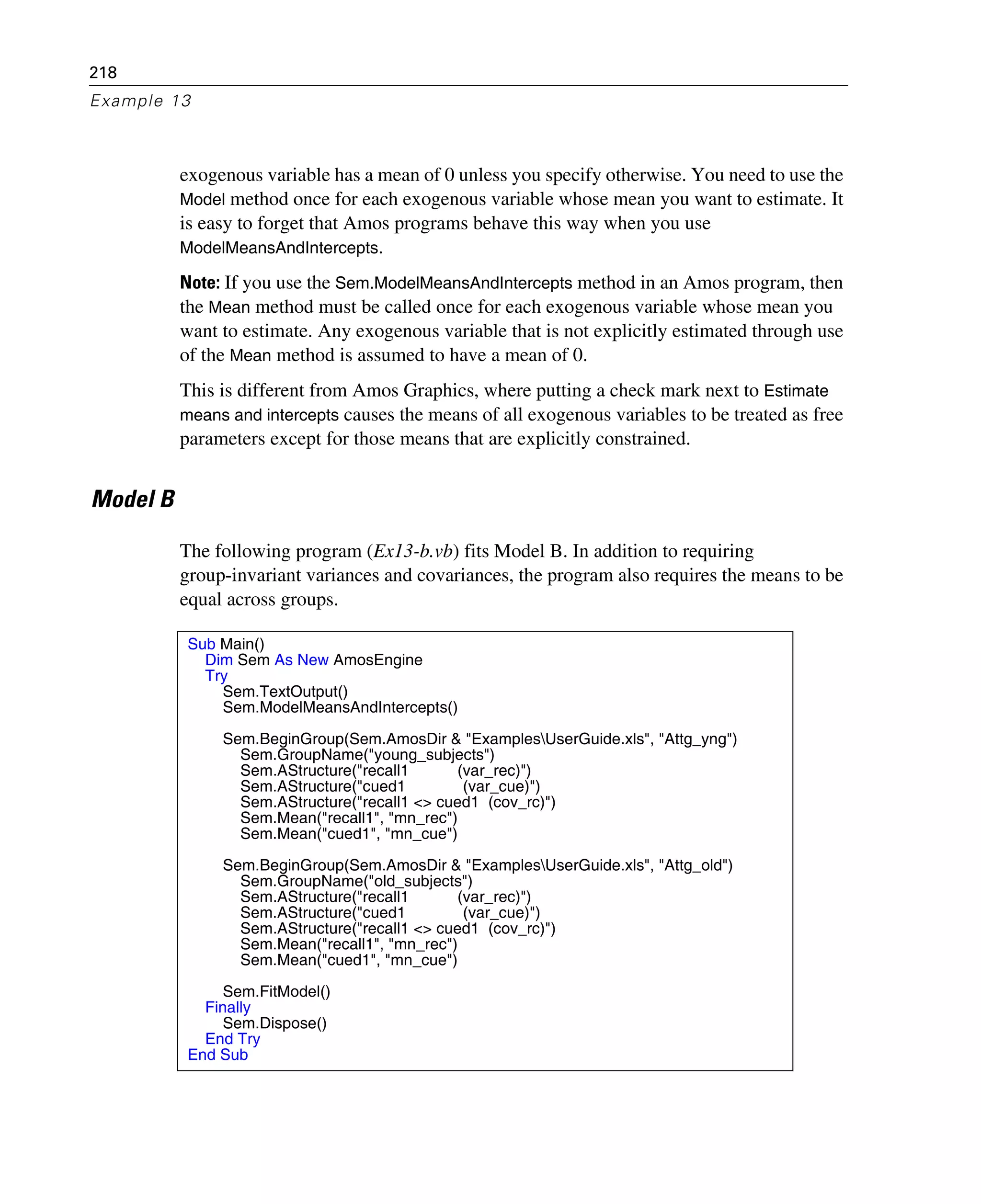 218
Example 13
exogenous variable has a mean of 0 unless you specify otherwise. You need to use the
Model method once for each exogenous variable whose mean you want to estimate. It
is easy to forget that Amos programs behave this way when you use
ModelMeansAndIntercepts.
Note: If you use the Sem.ModelMeansAndIntercepts method in an Amos program, then
the Mean method must be called once for each exogenous variable whose mean you
want to estimate. Any exogenous variable that is not explicitly estimated through use
of the Mean method is assumed to have a mean of 0.
This is different from Amos Graphics, where putting a check mark next to Estimate
means and intercepts causes the means of all exogenous variables to be treated as free
parameters except for those means that are explicitly constrained.
Model B
The following program (Ex13-b.vb) fits Model B. In addition to requiring
group-invariant variances and covariances, the program also requires the means to be
equal across groups.
Sub Main()
Dim Sem As New AmosEngine
Try
Sem.TextOutput()
Sem.ModelMeansAndIntercepts()
Sem.BeginGroup(Sem.AmosDir & "ExamplesUserGuide.xls", "Attg_yng")
Sem.GroupName("young_subjects")
Sem.AStructure("recall1 (var_rec)")
Sem.AStructure("cued1 (var_cue)")
Sem.AStructure("recall1 <> cued1 (cov_rc)")
Sem.Mean("recall1", "mn_rec")
Sem.Mean("cued1", "mn_cue")
Sem.BeginGroup(Sem.AmosDir & "ExamplesUserGuide.xls", "Attg_old")
Sem.GroupName("old_subjects")
Sem.AStructure("recall1 (var_rec)")
Sem.AStructure("cued1 (var_cue)")
Sem.AStructure("recall1 <> cued1 (cov_rc)")
Sem.Mean("recall1", "mn_rec")
Sem.Mean("cued1", "mn_cue")
Sem.FitModel()
Finally
Sem.Dispose()
End Try
End Sub
 