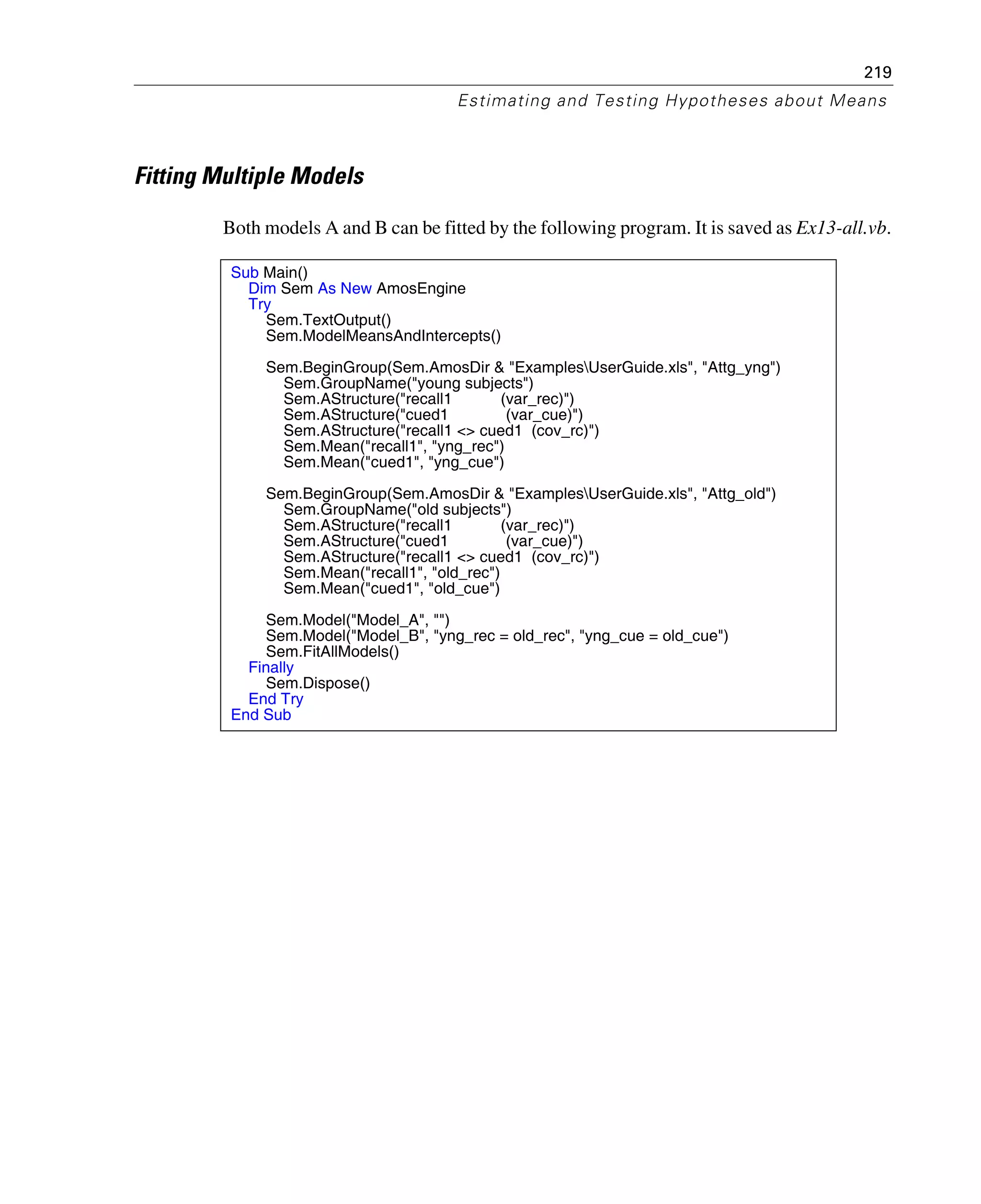 219
Estimating and Testing Hypotheses about Means
Fitting Multiple Models
Both models A and B can be fitted by the following program. It is saved as Ex13-all.vb.
Sub Main()
Dim Sem As New AmosEngine
Try
Sem.TextOutput()
Sem.ModelMeansAndIntercepts()
Sem.BeginGroup(Sem.AmosDir & "ExamplesUserGuide.xls", "Attg_yng")
Sem.GroupName("young subjects")
Sem.AStructure("recall1 (var_rec)")
Sem.AStructure("cued1 (var_cue)")
Sem.AStructure("recall1 <> cued1 (cov_rc)")
Sem.Mean("recall1", "yng_rec")
Sem.Mean("cued1", "yng_cue")
Sem.BeginGroup(Sem.AmosDir & "ExamplesUserGuide.xls", "Attg_old")
Sem.GroupName("old subjects")
Sem.AStructure("recall1 (var_rec)")
Sem.AStructure("cued1 (var_cue)")
Sem.AStructure("recall1 <> cued1 (cov_rc)")
Sem.Mean("recall1", "old_rec")
Sem.Mean("cued1", "old_cue")
Sem.Model("Model_A", "")
Sem.Model("Model_B", "yng_rec = old_rec", "yng_cue = old_cue")
Sem.FitAllModels()
Finally
Sem.Dispose()
End Try
End Sub
 