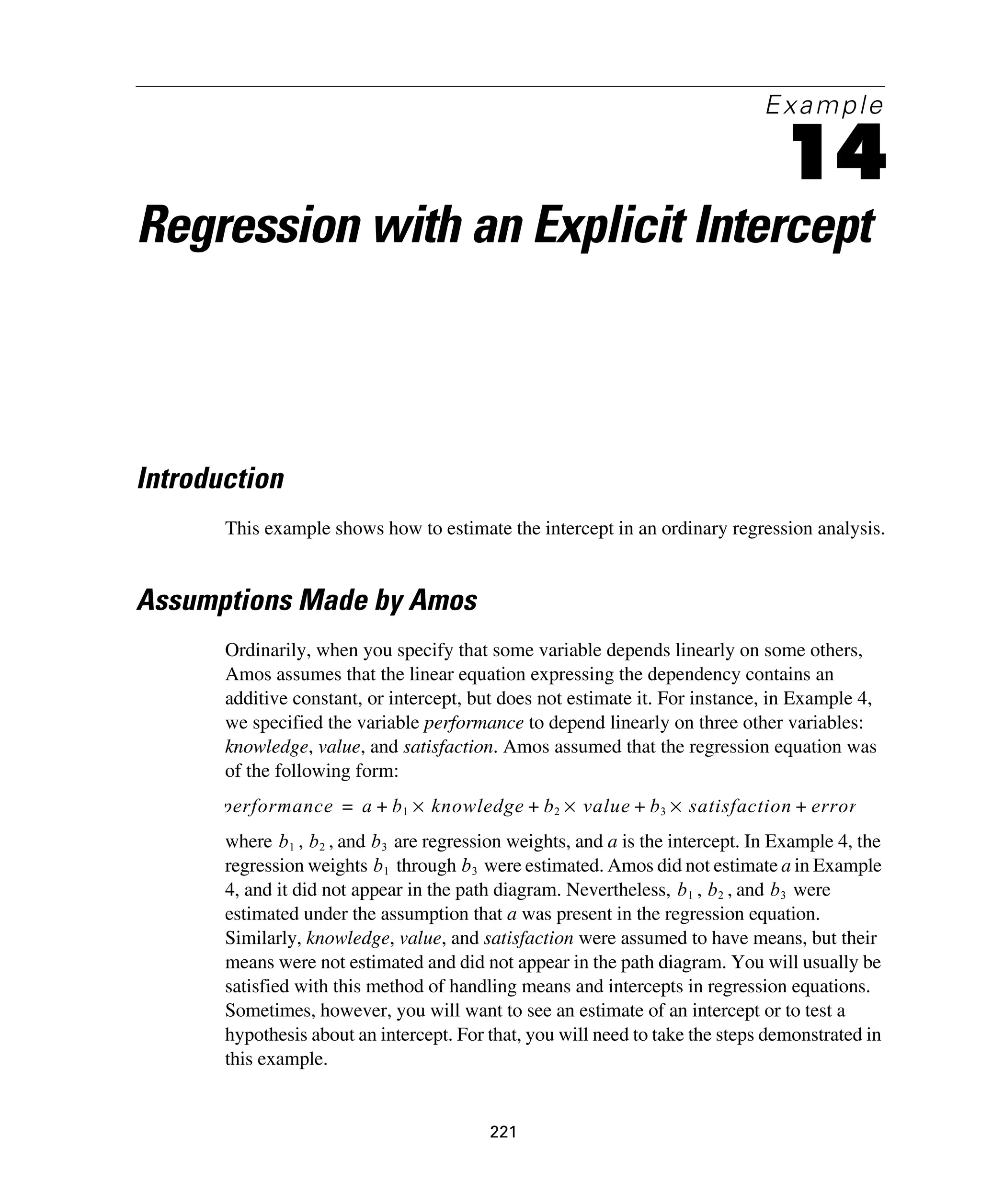 221
Example
14
Regression with an Explicit Intercept
Introduction
This example shows how to estimate the intercept in an ordinary regression analysis.
Assumptions Made by Amos
Ordinarily, when you specify that some variable depends linearly on some others,
Amos assumes that the linear equation expressing the dependency contains an
additive constant, or intercept, but does not estimate it. For instance, in Example 4,
we specified the variable performance to depend linearly on three other variables:
knowledge, value, and satisfaction. Amos assumed that the regression equation was
of the following form:
where , , and are regression weights, and a is the intercept. In Example 4, the
regression weights through were estimated. Amos did not estimate a in Example
4, and it did not appear in the path diagram. Nevertheless, , , and were
estimated under the assumption that a was present in the regression equation.
Similarly, knowledge, value, and satisfaction were assumed to have means, but their
means were not estimated and did not appear in the path diagram. You will usually be
satisfied with this method of handling means and intercepts in regression equations.
Sometimes, however, you will want to see an estimate of an intercept or to test a
hypothesis about an intercept. For that, you will need to take the steps demonstrated in
this example.
performance a b1 knowledge b2 value b3 satisfaction error+×+×+×+=
b1 b2 b3
b1 b3
b1 b2 b3
 
