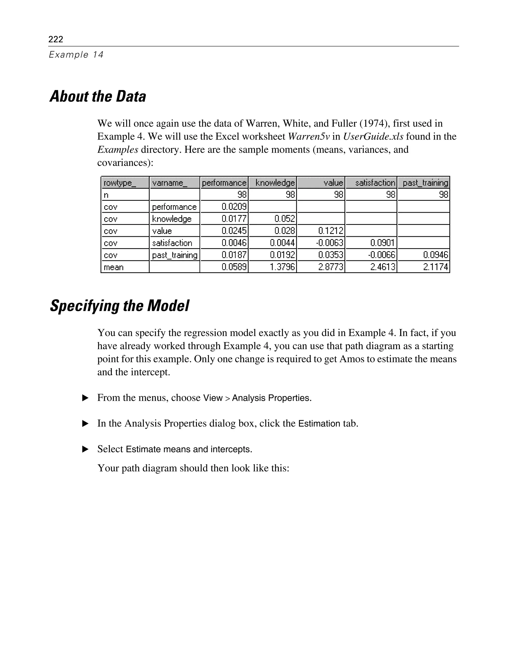 222
Example 14
About the Data
We will once again use the data of Warren, White, and Fuller (1974), first used in
Example 4. We will use the Excel worksheet Warren5v in UserGuide.xls found in the
Examples directory. Here are the sample moments (means, variances, and
covariances):
Specifying the Model
You can specify the regression model exactly as you did in Example 4. In fact, if you
have already worked through Example 4, you can use that path diagram as a starting
point for this example. Only one change is required to get Amos to estimate the means
and the intercept.
E From the menus, choose View > Analysis Properties.
E In the Analysis Properties dialog box, click the Estimation tab.
E Select Estimate means and intercepts.
Your path diagram should then look like this:
 
