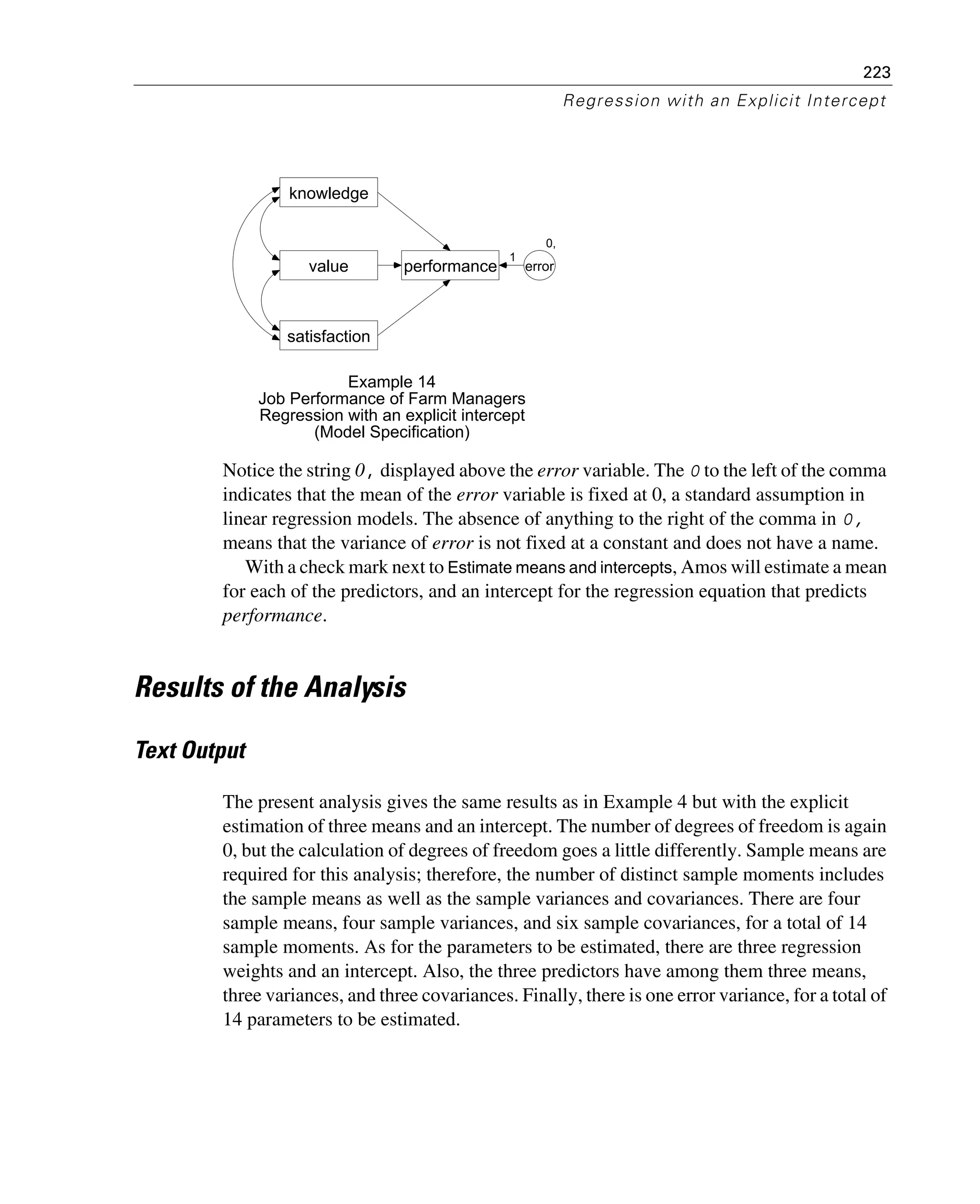 223
Regression with an Explicit Intercept
Notice the string 0, displayed above the error variable. The 0 to the left of the comma
indicates that the mean of the error variable is fixed at 0, a standard assumption in
linear regression models. The absence of anything to the right of the comma in 0,
means that the variance of error is not fixed at a constant and does not have a name.
With a check mark next to Estimate means and intercepts, Amos will estimate a mean
for each of the predictors, and an intercept for the regression equation that predicts
performance.
Results of the Analysis
Text Output
The present analysis gives the same results as in Example 4 but with the explicit
estimation of three means and an intercept. The number of degrees of freedom is again
0, but the calculation of degrees of freedom goes a little differently. Sample means are
required for this analysis; therefore, the number of distinct sample moments includes
the sample means as well as the sample variances and covariances. There are four
sample means, four sample variances, and six sample covariances, for a total of 14
sample moments. As for the parameters to be estimated, there are three regression
weights and an intercept. Also, the three predictors have among them three means,
three variances, and three covariances. Finally, there is one error variance, for a total of
14 parameters to be estimated.
value
knowledge
performance
satisfaction
0,
error
1
Example 14
Job Performance of Farm Managers
Regression with an explicit intercept
(Model Specification)
 