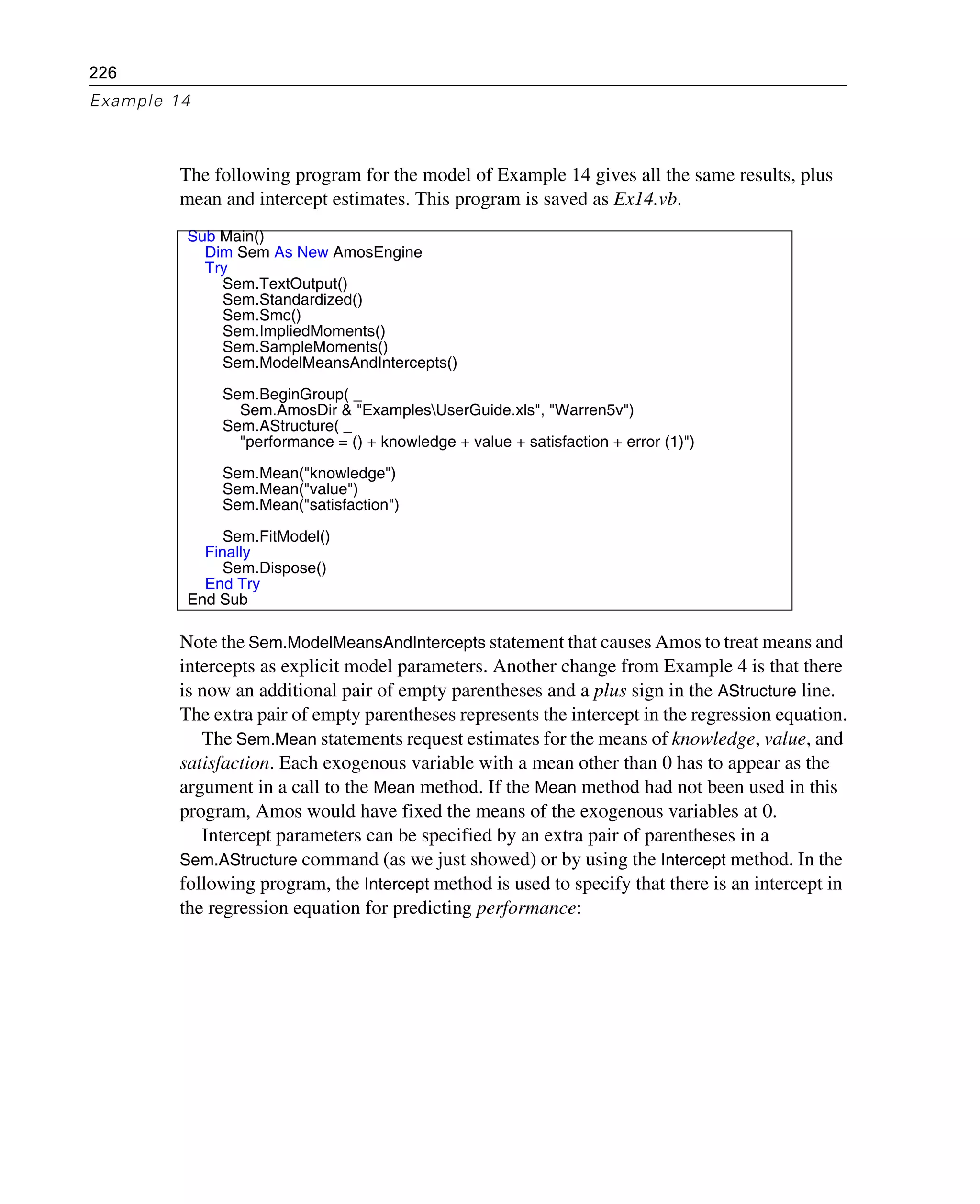 226
Example 14
The following program for the model of Example 14 gives all the same results, plus
mean and intercept estimates. This program is saved as Ex14.vb.
Note the Sem.ModelMeansAndIntercepts statement that causes Amos to treat means and
intercepts as explicit model parameters. Another change from Example 4 is that there
is now an additional pair of empty parentheses and a plus sign in the AStructure line.
The extra pair of empty parentheses represents the intercept in the regression equation.
The Sem.Mean statements request estimates for the means of knowledge, value, and
satisfaction. Each exogenous variable with a mean other than 0 has to appear as the
argument in a call to the Mean method. If the Mean method had not been used in this
program, Amos would have fixed the means of the exogenous variables at 0.
Intercept parameters can be specified by an extra pair of parentheses in a
Sem.AStructure command (as we just showed) or by using the Intercept method. In the
following program, the Intercept method is used to specify that there is an intercept in
the regression equation for predicting performance:
Sub Main()
Dim Sem As New AmosEngine
Try
Sem.TextOutput()
Sem.Standardized()
Sem.Smc()
Sem.ImpliedMoments()
Sem.SampleMoments()
Sem.ModelMeansAndIntercepts()
Sem.BeginGroup( _
Sem.AmosDir & "ExamplesUserGuide.xls", "Warren5v")
Sem.AStructure( _
"performance = () + knowledge + value + satisfaction + error (1)")
Sem.Mean("knowledge")
Sem.Mean("value")
Sem.Mean("satisfaction")
Sem.FitModel()
Finally
Sem.Dispose()
End Try
End Sub
 