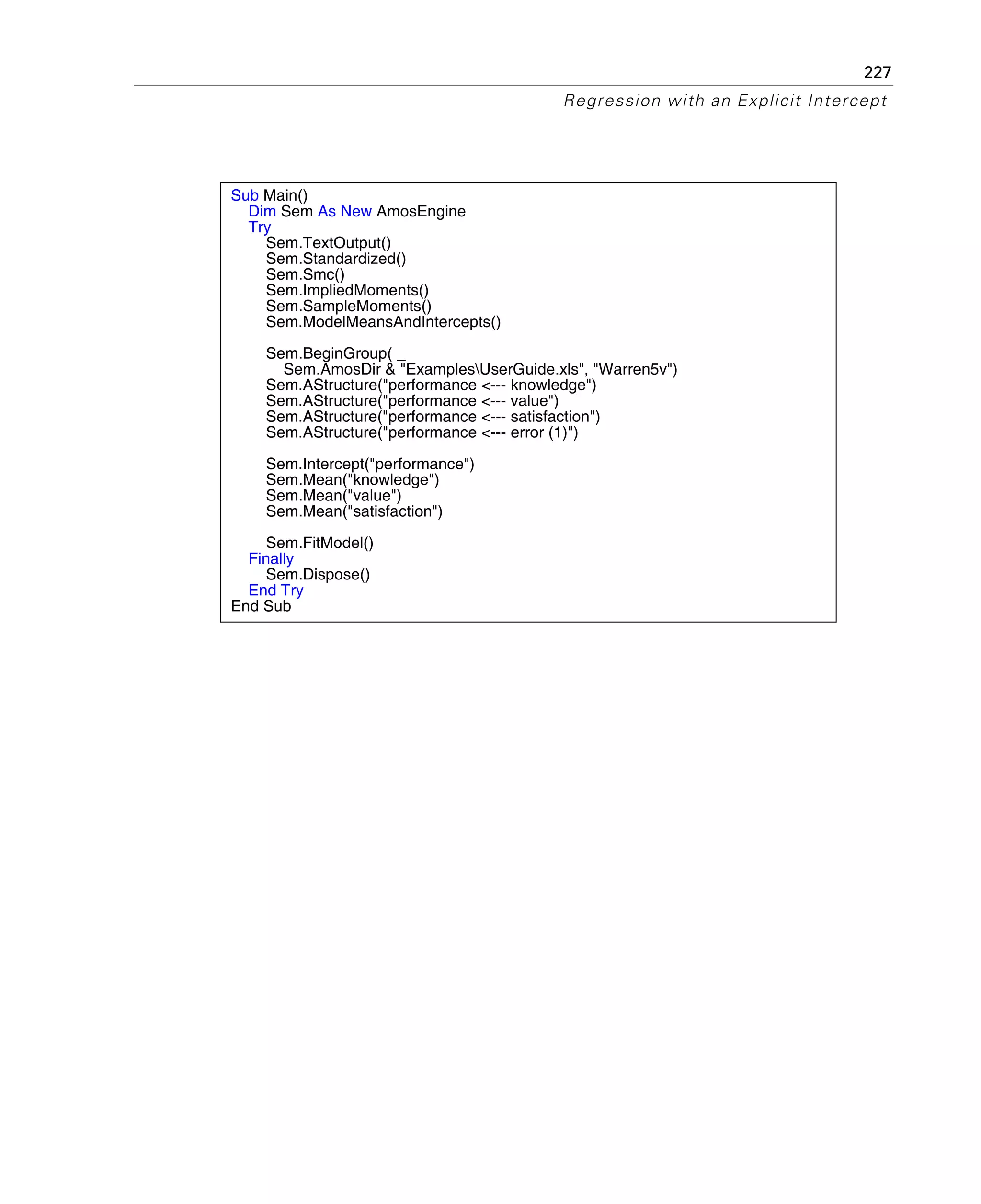 227
Regression with an Explicit Intercept
Sub Main()
Dim Sem As New AmosEngine
Try
Sem.TextOutput()
Sem.Standardized()
Sem.Smc()
Sem.ImpliedMoments()
Sem.SampleMoments()
Sem.ModelMeansAndIntercepts()
Sem.BeginGroup( _
Sem.AmosDir & "ExamplesUserGuide.xls", "Warren5v")
Sem.AStructure("performance <--- knowledge")
Sem.AStructure("performance <--- value")
Sem.AStructure("performance <--- satisfaction")
Sem.AStructure("performance <--- error (1)")
Sem.Intercept("performance")
Sem.Mean("knowledge")
Sem.Mean("value")
Sem.Mean("satisfaction")
Sem.FitModel()
Finally
Sem.Dispose()
End Try
End Sub
 