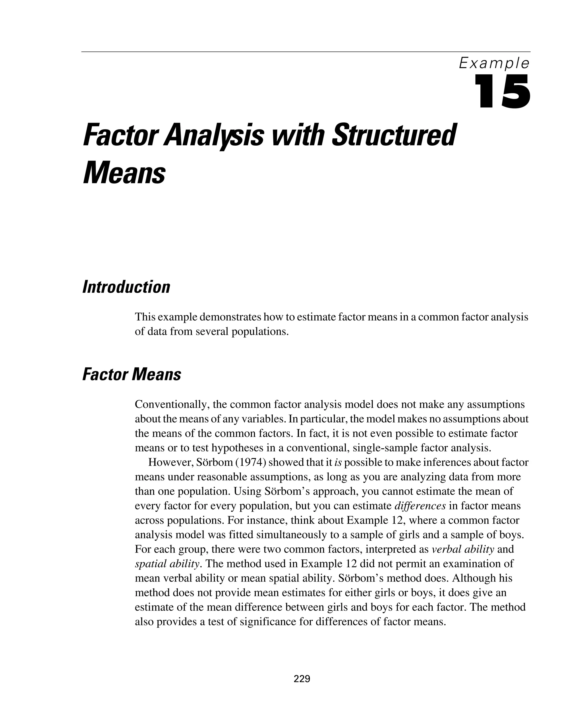 229
Example
15
Factor Analysis with Structured
Means
Introduction
This example demonstrates how to estimate factor means in a common factor analysis
of data from several populations.
Factor Means
Conventionally, the common factor analysis model does not make any assumptions
about the means of any variables. In particular, the model makes no assumptions about
the means of the common factors. In fact, it is not even possible to estimate factor
means or to test hypotheses in a conventional, single-sample factor analysis.
However, Sörbom (1974) showed that it is possible to make inferences about factor
means under reasonable assumptions, as long as you are analyzing data from more
than one population. Using Sörbom’s approach, you cannot estimate the mean of
every factor for every population, but you can estimate differences in factor means
across populations. For instance, think about Example 12, where a common factor
analysis model was fitted simultaneously to a sample of girls and a sample of boys.
For each group, there were two common factors, interpreted as verbal ability and
spatial ability. The method used in Example 12 did not permit an examination of
mean verbal ability or mean spatial ability. Sörbom’s method does. Although his
method does not provide mean estimates for either girls or boys, it does give an
estimate of the mean difference between girls and boys for each factor. The method
also provides a test of significance for differences of factor means.
 