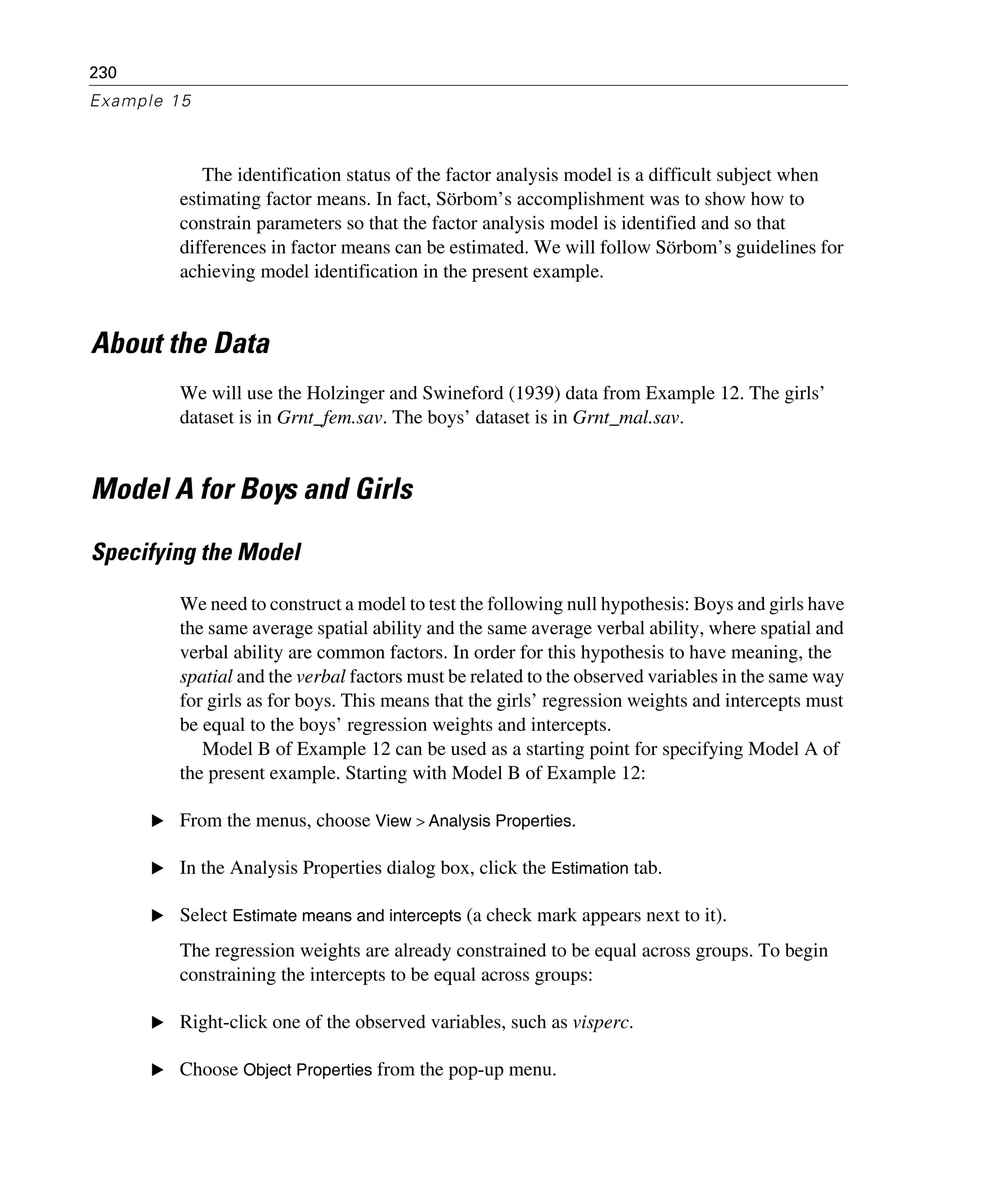 230
Example 15
The identification status of the factor analysis model is a difficult subject when
estimating factor means. In fact, Sörbom’s accomplishment was to show how to
constrain parameters so that the factor analysis model is identified and so that
differences in factor means can be estimated. We will follow Sörbom’s guidelines for
achieving model identification in the present example.
About the Data
We will use the Holzinger and Swineford (1939) data from Example 12. The girls’
dataset is in Grnt_fem.sav. The boys’ dataset is in Grnt_mal.sav.
Model A for Boys and Girls
Specifying the Model
We need to construct a model to test the following null hypothesis: Boys and girls have
the same average spatial ability and the same average verbal ability, where spatial and
verbal ability are common factors. In order for this hypothesis to have meaning, the
spatial and the verbal factors must be related to the observed variables in the same way
for girls as for boys. This means that the girls’ regression weights and intercepts must
be equal to the boys’ regression weights and intercepts.
Model B of Example 12 can be used as a starting point for specifying Model A of
the present example. Starting with Model B of Example 12:
E From the menus, choose View > Analysis Properties.
E In the Analysis Properties dialog box, click the Estimation tab.
E Select Estimate means and intercepts (a check mark appears next to it).
The regression weights are already constrained to be equal across groups. To begin
constraining the intercepts to be equal across groups:
E Right-click one of the observed variables, such as visperc.
E Choose Object Properties from the pop-up menu.
 
