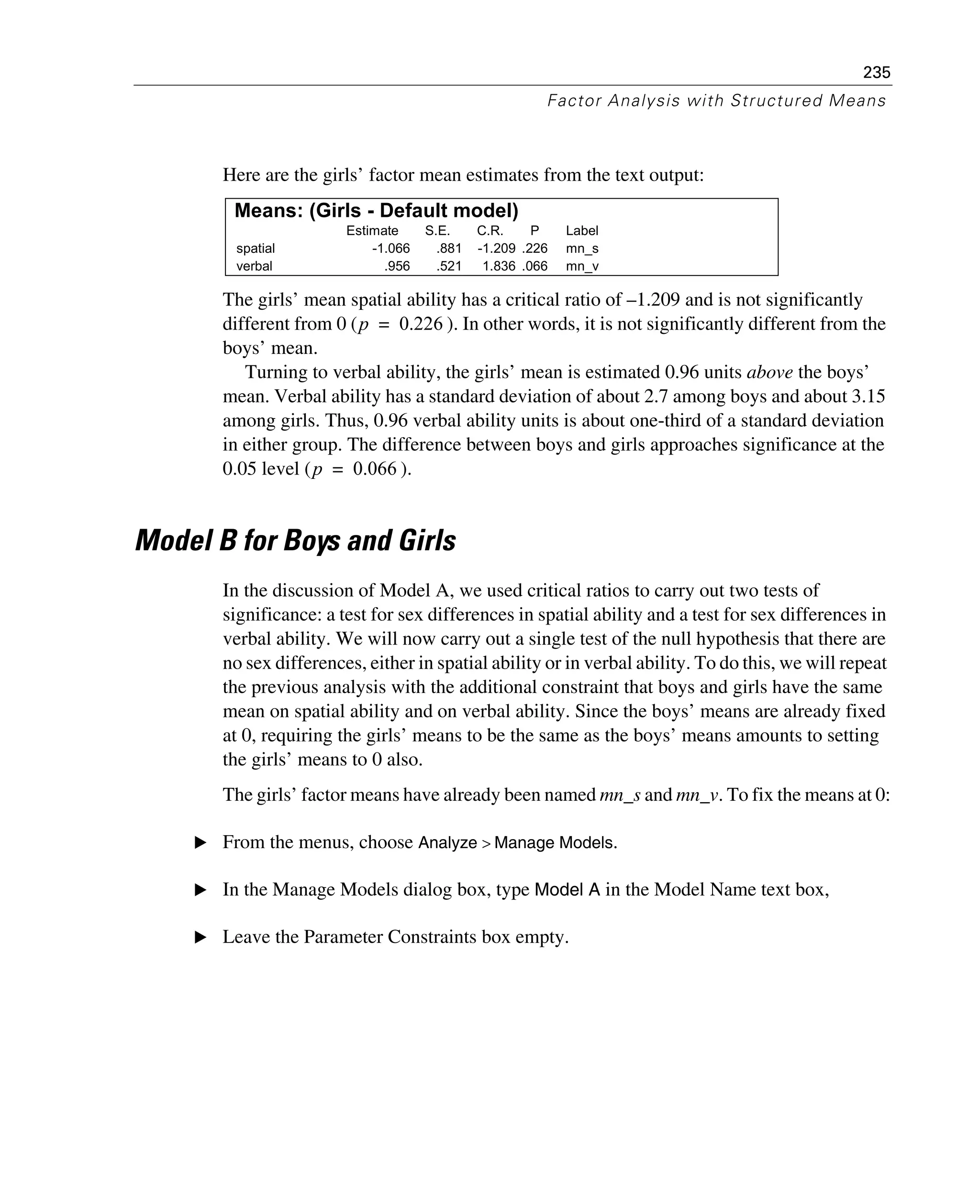 235
Factor Analysis with Structured Means
Here are the girls’ factor mean estimates from the text output:
The girls’ mean spatial ability has a critical ratio of –1.209 and is not significantly
different from 0 ( ). In other words, it is not significantly different from the
boys’ mean.
Turning to verbal ability, the girls’ mean is estimated 0.96 units above the boys’
mean. Verbal ability has a standard deviation of about 2.7 among boys and about 3.15
among girls. Thus, 0.96 verbal ability units is about one-third of a standard deviation
in either group. The difference between boys and girls approaches significance at the
0.05 level ( ).
Model B for Boys and Girls
In the discussion of Model A, we used critical ratios to carry out two tests of
significance: a test for sex differences in spatial ability and a test for sex differences in
verbal ability. We will now carry out a single test of the null hypothesis that there are
no sex differences, either in spatial ability or in verbal ability. To do this, we will repeat
the previous analysis with the additional constraint that boys and girls have the same
mean on spatial ability and on verbal ability. Since the boys’ means are already fixed
at 0, requiring the girls’ means to be the same as the boys’ means amounts to setting
the girls’ means to 0 also.
The girls’ factor means have already been named mn_s and mn_v. To fix the means at 0:
E From the menus, choose Analyze > Manage Models.
E In the Manage Models dialog box, type Model A in the Model Name text box,
E Leave the Parameter Constraints box empty.
Means: (Girls - Default model)
Estimate S.E. C.R. P Label
spatial -1.066 .881 -1.209 .226 mn_s
verbal .956 .521 1.836 .066 mn_v
p 0.226=
p 0.066=
 
