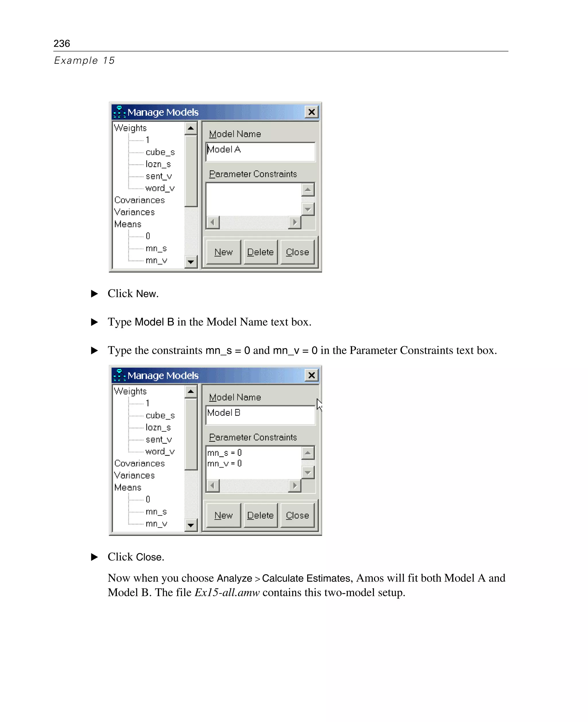 236
Example 15
E Click New.
E Type Model B in the Model Name text box.
E Type the constraints mn_s = 0 and mn_v = 0 in the Parameter Constraints text box.
E Click Close.
Now when you choose Analyze > Calculate Estimates, Amos will fit both Model A and
Model B. The file Ex15-all.amw contains this two-model setup.
 