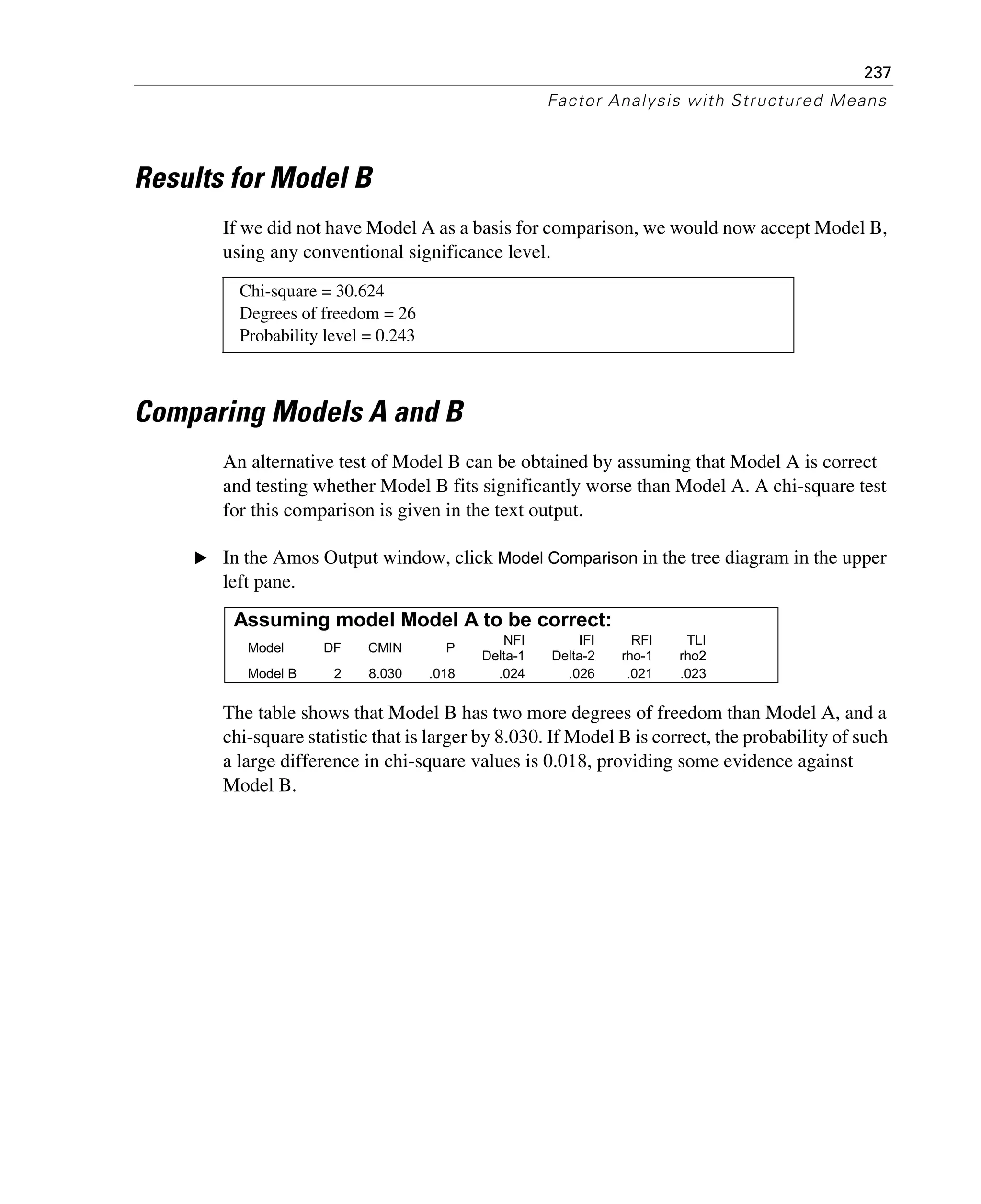 237
Factor Analysis with Structured Means
Results for Model B
If we did not have Model A as a basis for comparison, we would now accept Model B,
using any conventional significance level.
Comparing Models A and B
An alternative test of Model B can be obtained by assuming that Model A is correct
and testing whether Model B fits significantly worse than Model A. A chi-square test
for this comparison is given in the text output.
E In the Amos Output window, click Model Comparison in the tree diagram in the upper
left pane.
The table shows that Model B has two more degrees of freedom than Model A, and a
chi-square statistic that is larger by 8.030. If Model B is correct, the probability of such
a large difference in chi-square values is 0.018, providing some evidence against
Model B.
Chi-square = 30.624
Degrees of freedom = 26
Probability level = 0.243
Assuming model Model A to be correct:
Model DF CMIN P
NFI
Delta-1
IFI
Delta-2
RFI
rho-1
TLI
rho2
Model B 2 8.030 .018 .024 .026 .021 .023
 