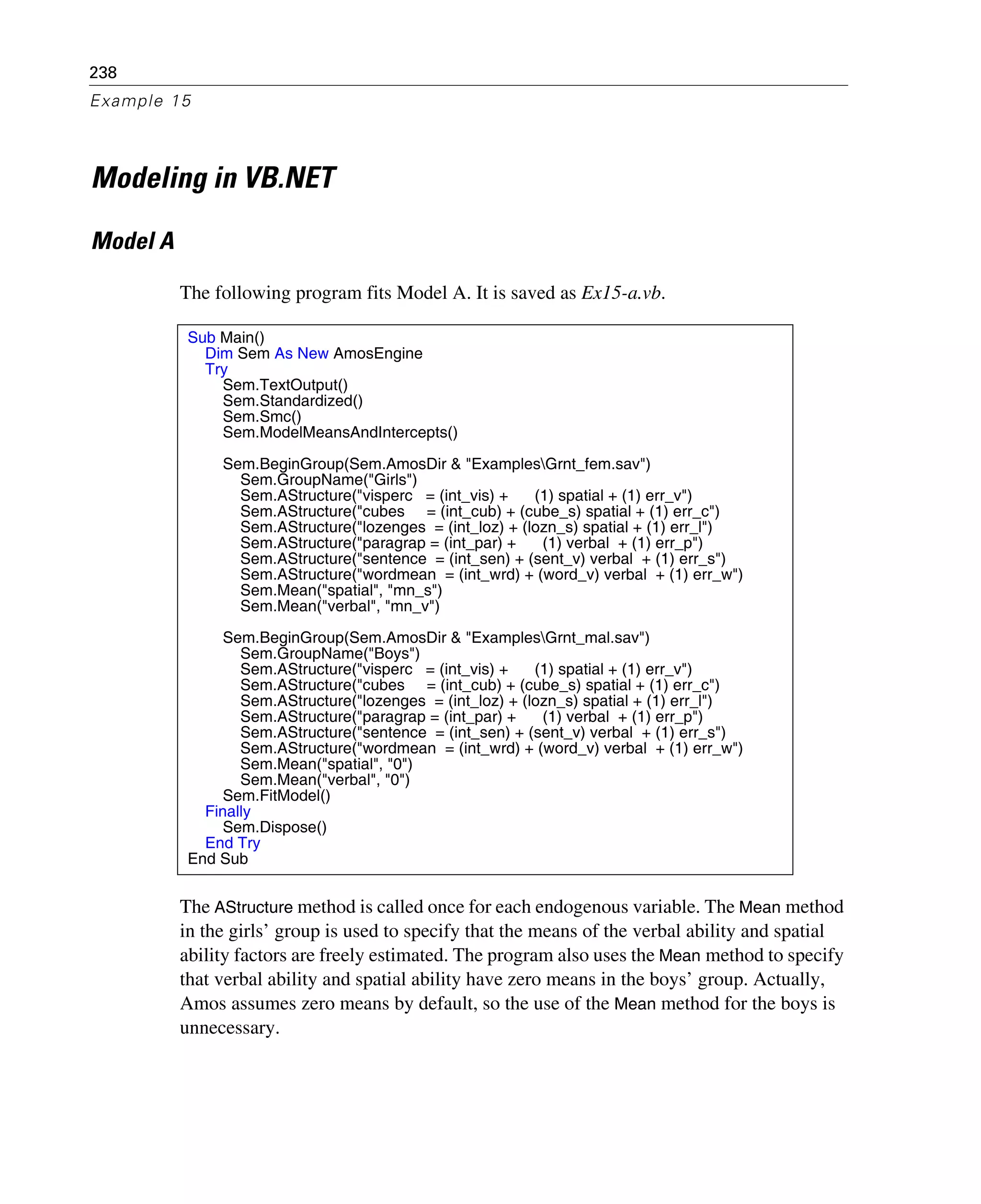 238
Example 15
Modeling in VB.NET
Model A
The following program fits Model A. It is saved as Ex15-a.vb.
The AStructure method is called once for each endogenous variable. The Mean method
in the girls’ group is used to specify that the means of the verbal ability and spatial
ability factors are freely estimated. The program also uses the Mean method to specify
that verbal ability and spatial ability have zero means in the boys’ group. Actually,
Amos assumes zero means by default, so the use of the Mean method for the boys is
unnecessary.
Sub Main()
Dim Sem As New AmosEngine
Try
Sem.TextOutput()
Sem.Standardized()
Sem.Smc()
Sem.ModelMeansAndIntercepts()
Sem.BeginGroup(Sem.AmosDir & "ExamplesGrnt_fem.sav")
Sem.GroupName("Girls")
Sem.AStructure("visperc = (int_vis) + (1) spatial + (1) err_v")
Sem.AStructure("cubes = (int_cub) + (cube_s) spatial + (1) err_c")
Sem.AStructure("lozenges = (int_loz) + (lozn_s) spatial + (1) err_l")
Sem.AStructure("paragrap = (int_par) + (1) verbal + (1) err_p")
Sem.AStructure("sentence = (int_sen) + (sent_v) verbal + (1) err_s")
Sem.AStructure("wordmean = (int_wrd) + (word_v) verbal + (1) err_w")
Sem.Mean("spatial", "mn_s")
Sem.Mean("verbal", "mn_v")
Sem.BeginGroup(Sem.AmosDir & "ExamplesGrnt_mal.sav")
Sem.GroupName("Boys")
Sem.AStructure("visperc = (int_vis) + (1) spatial + (1) err_v")
Sem.AStructure("cubes = (int_cub) + (cube_s) spatial + (1) err_c")
Sem.AStructure("lozenges = (int_loz) + (lozn_s) spatial + (1) err_l")
Sem.AStructure("paragrap = (int_par) + (1) verbal + (1) err_p")
Sem.AStructure("sentence = (int_sen) + (sent_v) verbal + (1) err_s")
Sem.AStructure("wordmean = (int_wrd) + (word_v) verbal + (1) err_w")
Sem.Mean("spatial", "0")
Sem.Mean("verbal", "0")
Sem.FitModel()
Finally
Sem.Dispose()
End Try
End Sub
 