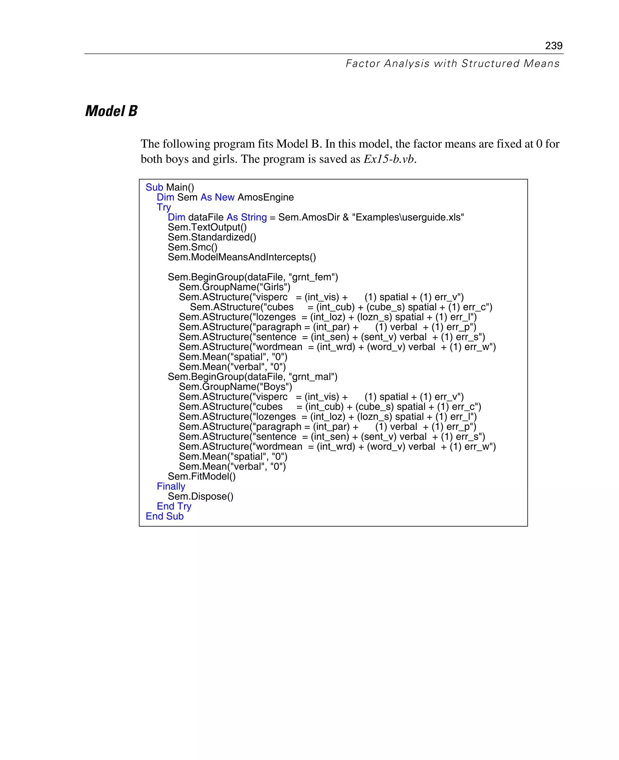 239
Factor Analysis with Structured Means
Model B
The following program fits Model B. In this model, the factor means are fixed at 0 for
both boys and girls. The program is saved as Ex15-b.vb.
Sub Main()
Dim Sem As New AmosEngine
Try
Dim dataFile As String = Sem.AmosDir & "Examplesuserguide.xls"
Sem.TextOutput()
Sem.Standardized()
Sem.Smc()
Sem.ModelMeansAndIntercepts()
Sem.BeginGroup(dataFile, "grnt_fem")
Sem.GroupName("Girls")
Sem.AStructure("visperc = (int_vis) + (1) spatial + (1) err_v")
Sem.AStructure("cubes = (int_cub) + (cube_s) spatial + (1) err_c")
Sem.AStructure("lozenges = (int_loz) + (lozn_s) spatial + (1) err_l")
Sem.AStructure("paragraph = (int_par) + (1) verbal + (1) err_p")
Sem.AStructure("sentence = (int_sen) + (sent_v) verbal + (1) err_s")
Sem.AStructure("wordmean = (int_wrd) + (word_v) verbal + (1) err_w")
Sem.Mean("spatial", "0")
Sem.Mean("verbal", "0")
Sem.BeginGroup(dataFile, "grnt_mal")
Sem.GroupName("Boys")
Sem.AStructure("visperc = (int_vis) + (1) spatial + (1) err_v")
Sem.AStructure("cubes = (int_cub) + (cube_s) spatial + (1) err_c")
Sem.AStructure("lozenges = (int_loz) + (lozn_s) spatial + (1) err_l")
Sem.AStructure("paragraph = (int_par) + (1) verbal + (1) err_p")
Sem.AStructure("sentence = (int_sen) + (sent_v) verbal + (1) err_s")
Sem.AStructure("wordmean = (int_wrd) + (word_v) verbal + (1) err_w")
Sem.Mean("spatial", "0")
Sem.Mean("verbal", "0")
Sem.FitModel()
Finally
Sem.Dispose()
End Try
End Sub
 