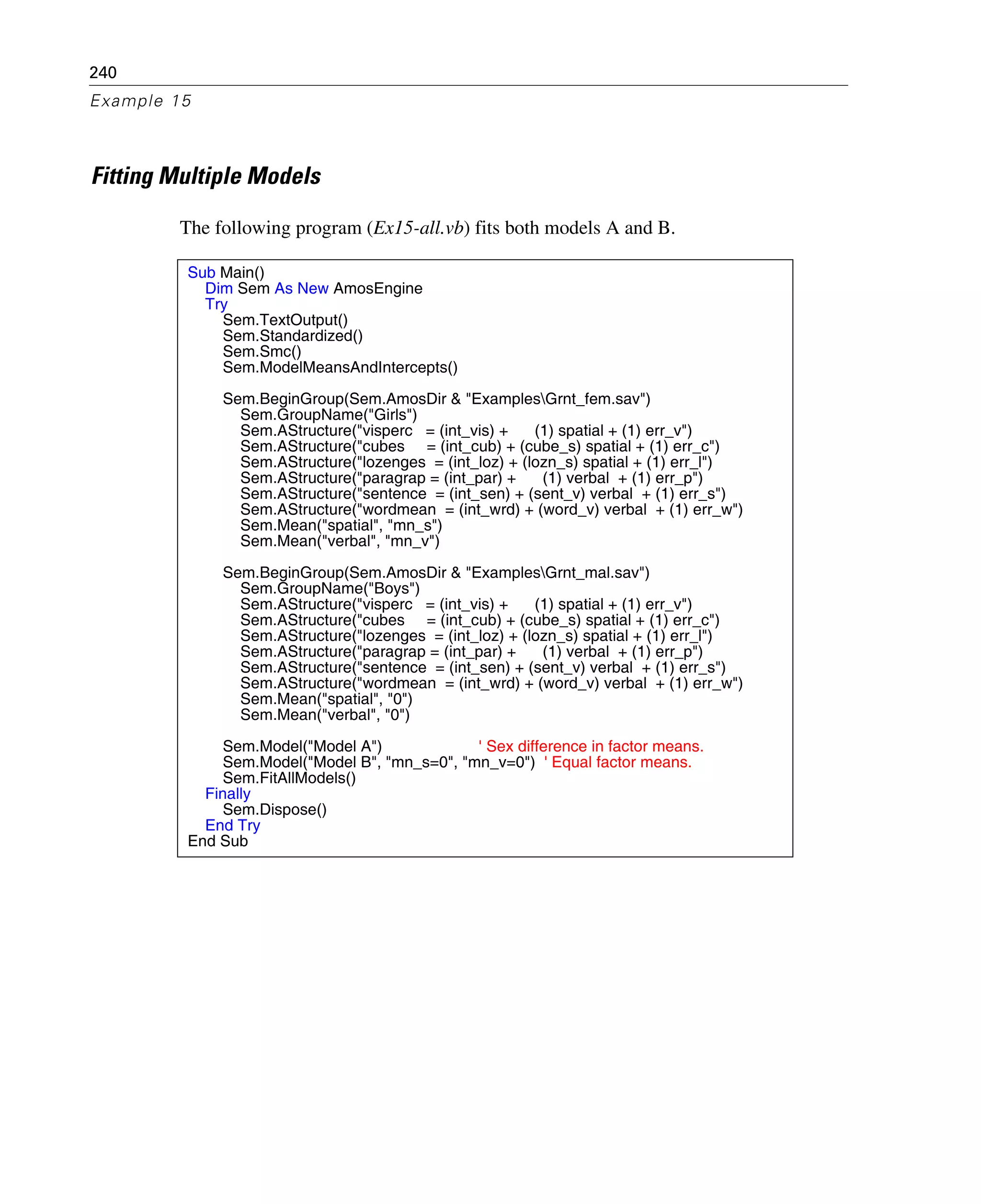240
Example 15
Fitting Multiple Models
The following program (Ex15-all.vb) fits both models A and B.
Sub Main()
Dim Sem As New AmosEngine
Try
Sem.TextOutput()
Sem.Standardized()
Sem.Smc()
Sem.ModelMeansAndIntercepts()
Sem.BeginGroup(Sem.AmosDir & "ExamplesGrnt_fem.sav")
Sem.GroupName("Girls")
Sem.AStructure("visperc = (int_vis) + (1) spatial + (1) err_v")
Sem.AStructure("cubes = (int_cub) + (cube_s) spatial + (1) err_c")
Sem.AStructure("lozenges = (int_loz) + (lozn_s) spatial + (1) err_l")
Sem.AStructure("paragrap = (int_par) + (1) verbal + (1) err_p")
Sem.AStructure("sentence = (int_sen) + (sent_v) verbal + (1) err_s")
Sem.AStructure("wordmean = (int_wrd) + (word_v) verbal + (1) err_w")
Sem.Mean("spatial", "mn_s")
Sem.Mean("verbal", "mn_v")
Sem.BeginGroup(Sem.AmosDir & "ExamplesGrnt_mal.sav")
Sem.GroupName("Boys")
Sem.AStructure("visperc = (int_vis) + (1) spatial + (1) err_v")
Sem.AStructure("cubes = (int_cub) + (cube_s) spatial + (1) err_c")
Sem.AStructure("lozenges = (int_loz) + (lozn_s) spatial + (1) err_l")
Sem.AStructure("paragrap = (int_par) + (1) verbal + (1) err_p")
Sem.AStructure("sentence = (int_sen) + (sent_v) verbal + (1) err_s")
Sem.AStructure("wordmean = (int_wrd) + (word_v) verbal + (1) err_w")
Sem.Mean("spatial", "0")
Sem.Mean("verbal", "0")
Sem.Model("Model A") ' Sex difference in factor means.
Sem.Model("Model B", "mn_s=0", "mn_v=0") ' Equal factor means.
Sem.FitAllModels()
Finally
Sem.Dispose()
End Try
End Sub
 