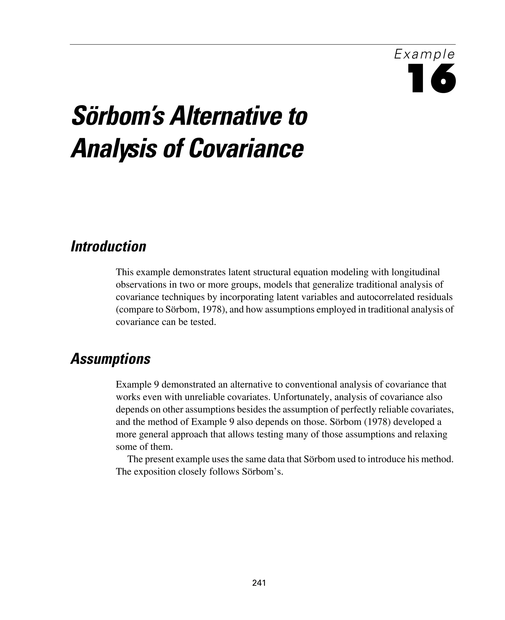 241
Example
16
Sörbom’s Alternative to
Analysis of Covariance
Introduction
This example demonstrates latent structural equation modeling with longitudinal
observations in two or more groups, models that generalize traditional analysis of
covariance techniques by incorporating latent variables and autocorrelated residuals
(compare to Sörbom, 1978), and how assumptions employed in traditional analysis of
covariance can be tested.
Assumptions
Example 9 demonstrated an alternative to conventional analysis of covariance that
works even with unreliable covariates. Unfortunately, analysis of covariance also
depends on other assumptions besides the assumption of perfectly reliable covariates,
and the method of Example 9 also depends on those. Sörbom (1978) developed a
more general approach that allows testing many of those assumptions and relaxing
some of them.
The present example uses the same data that Sörbom used to introduce his method.
The exposition closely follows Sörbom’s.
 