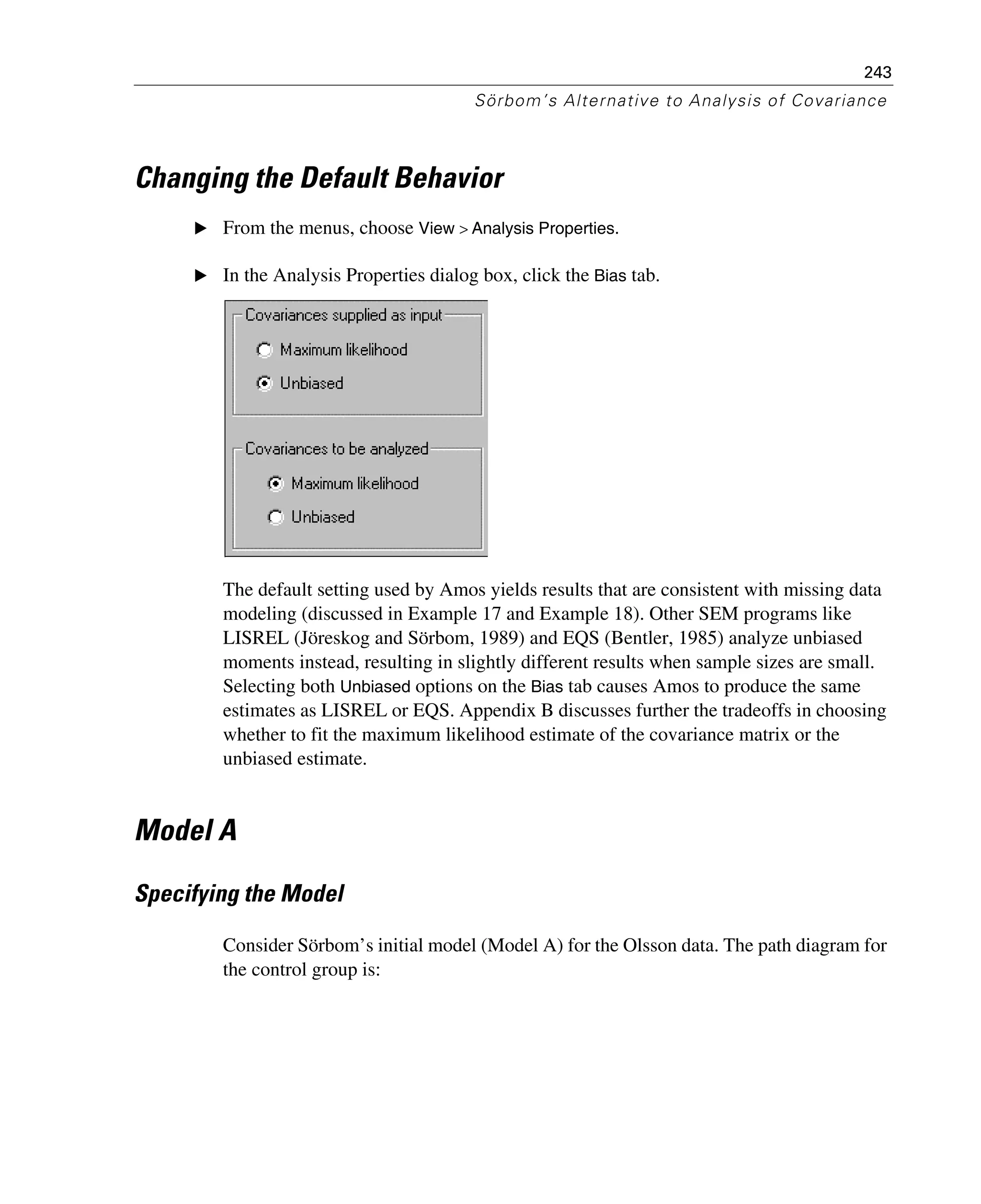 243
Sörbom’s Alternative to Analysis of Covariance
Changing the Default Behavior
E From the menus, choose View > Analysis Properties.
E In the Analysis Properties dialog box, click the Bias tab.
The default setting used by Amos yields results that are consistent with missing data
modeling (discussed in Example 17 and Example 18). Other SEM programs like
LISREL (Jöreskog and Sörbom, 1989) and EQS (Bentler, 1985) analyze unbiased
moments instead, resulting in slightly different results when sample sizes are small.
Selecting both Unbiased options on the Bias tab causes Amos to produce the same
estimates as LISREL or EQS. Appendix B discusses further the tradeoffs in choosing
whether to fit the maximum likelihood estimate of the covariance matrix or the
unbiased estimate.
Model A
Specifying the Model
Consider Sörbom’s initial model (Model A) for the Olsson data. The path diagram for
the control group is:
 