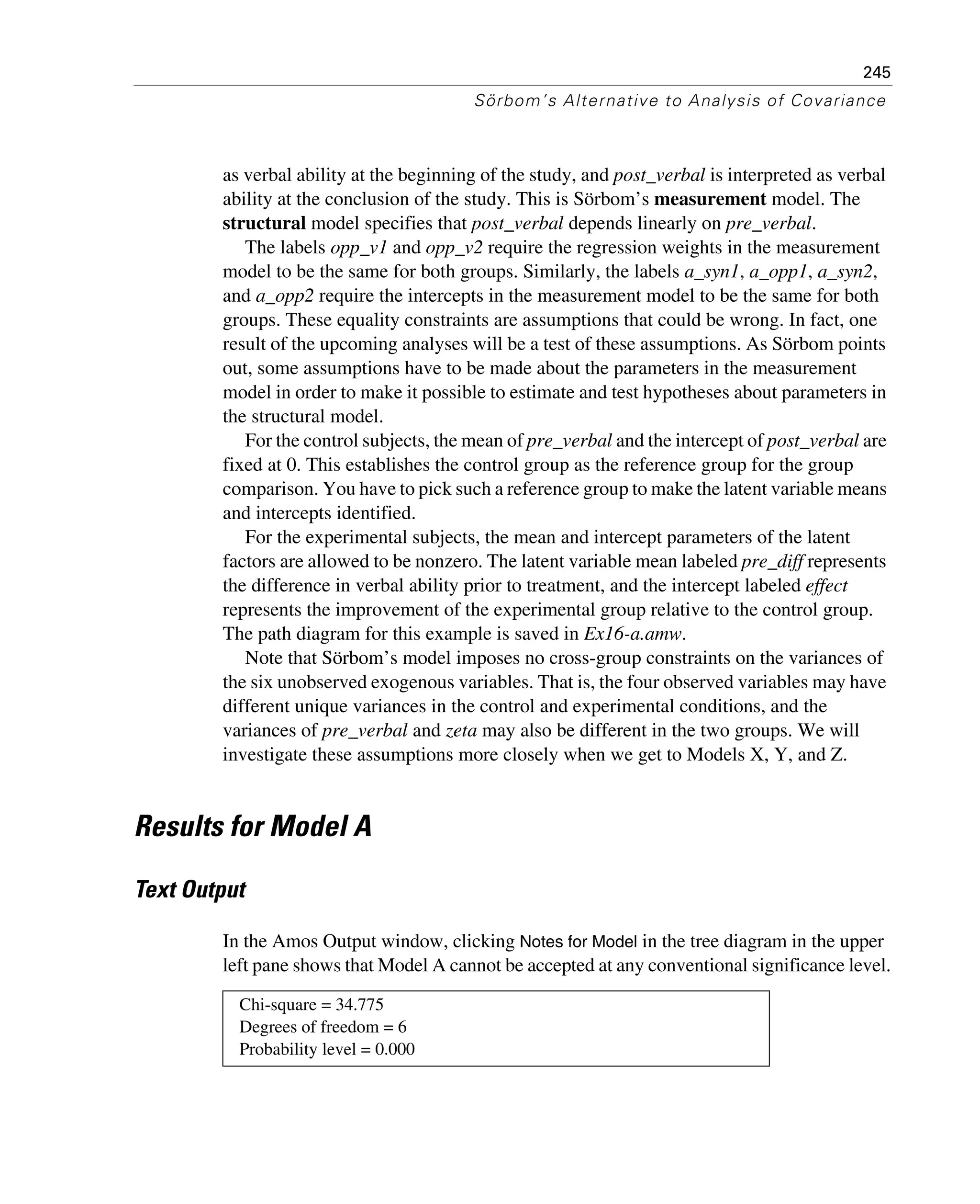 245
Sörbom’s Alternative to Analysis of Covariance
as verbal ability at the beginning of the study, and post_verbal is interpreted as verbal
ability at the conclusion of the study. This is Sörbom’s measurement model. The
structural model specifies that post_verbal depends linearly on pre_verbal.
The labels opp_v1 and opp_v2 require the regression weights in the measurement
model to be the same for both groups. Similarly, the labels a_syn1, a_opp1, a_syn2,
and a_opp2 require the intercepts in the measurement model to be the same for both
groups. These equality constraints are assumptions that could be wrong. In fact, one
result of the upcoming analyses will be a test of these assumptions. As Sörbom points
out, some assumptions have to be made about the parameters in the measurement
model in order to make it possible to estimate and test hypotheses about parameters in
the structural model.
For the control subjects, the mean of pre_verbal and the intercept of post_verbal are
fixed at 0. This establishes the control group as the reference group for the group
comparison. You have to pick such a reference group to make the latent variable means
and intercepts identified.
For the experimental subjects, the mean and intercept parameters of the latent
factors are allowed to be nonzero. The latent variable mean labeled pre_diff represents
the difference in verbal ability prior to treatment, and the intercept labeled effect
represents the improvement of the experimental group relative to the control group.
The path diagram for this example is saved in Ex16-a.amw.
Note that Sörbom’s model imposes no cross-group constraints on the variances of
the six unobserved exogenous variables. That is, the four observed variables may have
different unique variances in the control and experimental conditions, and the
variances of pre_verbal and zeta may also be different in the two groups. We will
investigate these assumptions more closely when we get to Models X, Y, and Z.
Results for Model A
Text Output
In the Amos Output window, clicking Notes for Model in the tree diagram in the upper
left pane shows that Model A cannot be accepted at any conventional significance level.
Chi-square = 34.775
Degrees of freedom = 6
Probability level = 0.000
 