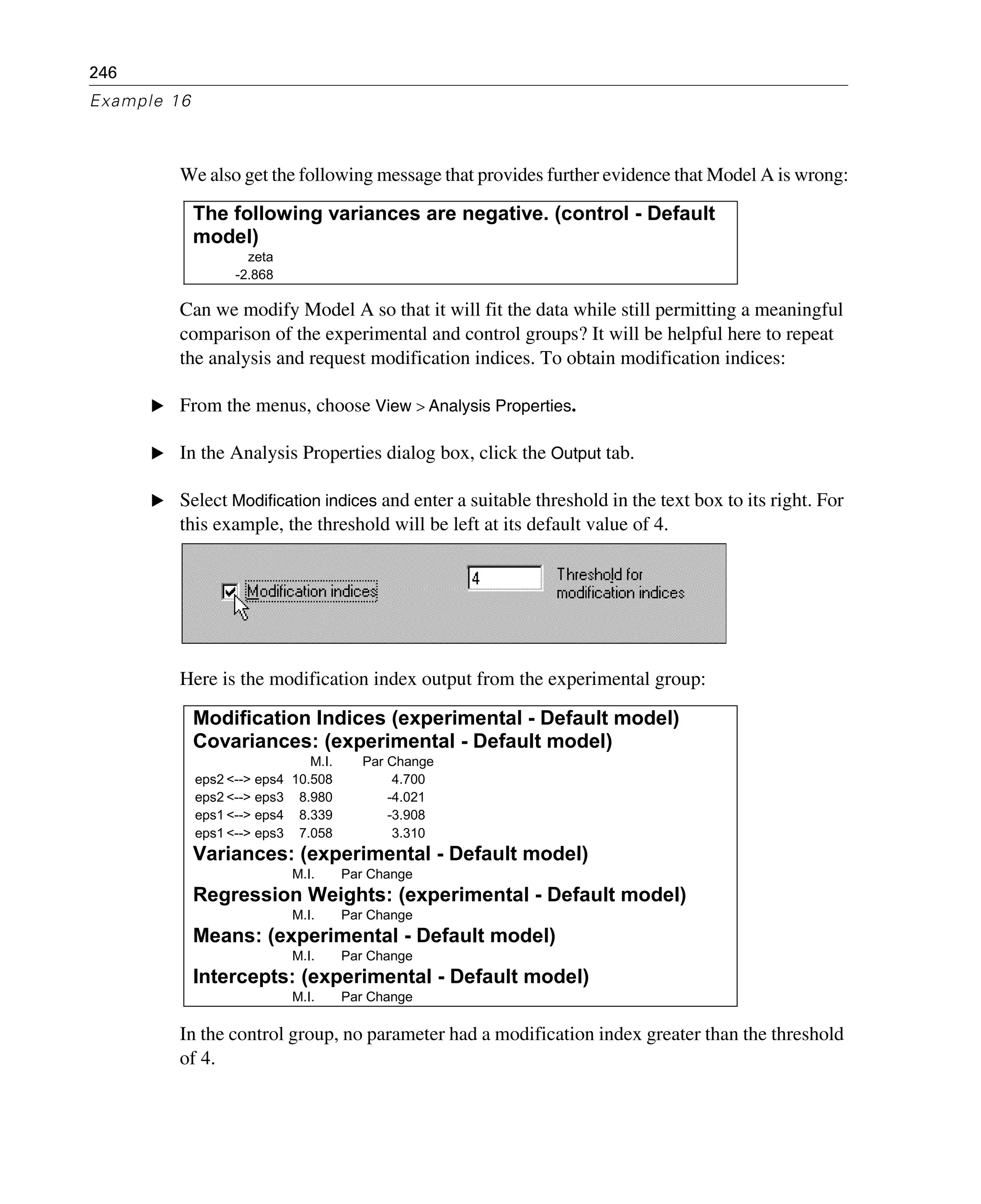 246
Example 16
We also get the following message that provides further evidence that Model A is wrong:
Can we modify Model A so that it will fit the data while still permitting a meaningful
comparison of the experimental and control groups? It will be helpful here to repeat
the analysis and request modification indices. To obtain modification indices:
E From the menus, choose View > Analysis Properties.
E In the Analysis Properties dialog box, click the Output tab.
E Select Modification indices and enter a suitable threshold in the text box to its right. For
this example, the threshold will be left at its default value of 4.
Here is the modification index output from the experimental group:
In the control group, no parameter had a modification index greater than the threshold
of 4.
The following variances are negative. (control - Default
model)
zeta
-2.868
Modification Indices (experimental - Default model)
Covariances: (experimental - Default model)
M.I. Par Change
eps2 <--> eps4 10.508 4.700
eps2 <--> eps3 8.980 -4.021
eps1 <--> eps4 8.339 -3.908
eps1 <--> eps3 7.058 3.310
Variances: (experimental - Default model)
M.I. Par Change
Regression Weights: (experimental - Default model)
M.I. Par Change
Means: (experimental - Default model)
M.I. Par Change
Intercepts: (experimental - Default model)
M.I. Par Change
 